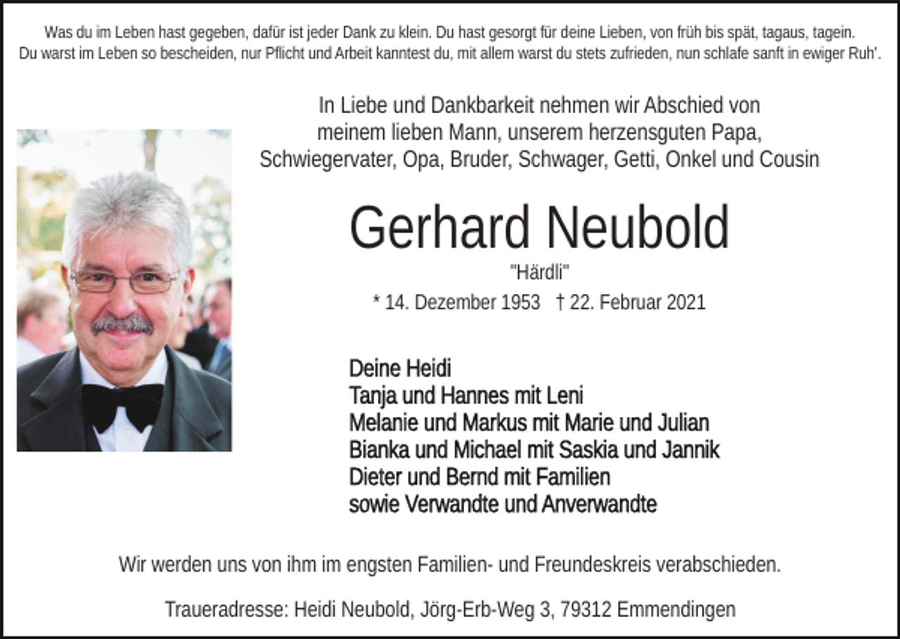 <p>Was du im Leben hast gegeben, dafür ist jeder Dank zu klein. Du hast gesorgt für deine Lieben, von früh bis spät, tagaus, tagein.<br />Du warst im Leben so bescheiden, nur Pflicht und Arbeit kanntest du, mit allem warst du stets zufrieden, nun schlafe sanft in ewiger Ruh'.</p><p>In Liebe und Dankbarkeit nehmen wir Abschied von<br />meinem lieben Mann, unserem herzensguten Papa,<br />Schwiegervater, Opa, Bruder, Schwager, Getti, Onkel und Cousin</p><p>Gerhard Neubold<br />"Härdli"<br />* 14. Dezember 1953 † 22. Februar 2021</p><p>Wir werden uns von ihm im engsten Familien- und Freundeskreis verabschieden.<br />Traueradresse: Heidi Neubold, Jörg-Erb-Weg 3, 79312 Emmendingen</p>