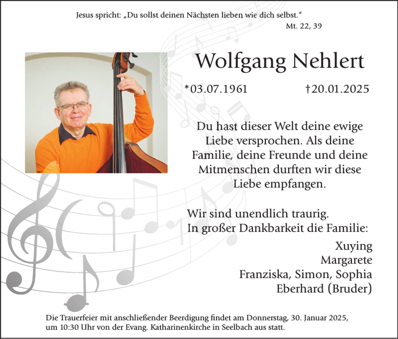 <p>Jesus spricht: „Du sollst deinen Nächsten lieben wie dich selbst.“<br />Mt. 22, 39</p><p>Wolfgang Nehlert<br />*03.07.1961</p><p>†20.01.2025</p><p>Du hast dieser Welt deine ewige<br />Liebe versprochen. Als deine<br />Familie, deine Freunde und deine<br />Mitmenschen durften wir diese<br />Liebe empfangen.<br />Wir sind unendlich traurig.<br />In großer Dankbarkeit die Familie:<br />Xuying<br />Margarete<br />Franziska, Simon, Sophia<br />Eberhard (Bruder)<br />Die Trauerfeier mit anschließender Beerdigung findet am Donnerstag, 30. Januar 2025,<br />um 10:30 Uhr von der Evang. Katharinenkirche in Seelbach aus statt.</p>
