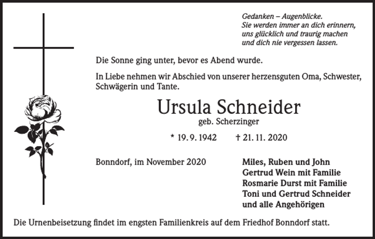 <p>Gedanken – Augenblicke.<br />Sie werden immer an dich erinnern,<br />uns glücklich und traurig machen<br />und dich nie vergessen lassen.</p><p>Die Sonne ging unter, bevor es Abend wurde.<br />In Liebe nehmen wir Abschied von unserer herzensguten Oma, Schwester,<br />Schwägerin und Tante.</p><p>Ursula<br />Schneider<br />geb. Scherzinger<br />* 19. 9. 1942 † 21. 11. 2020<br />Bonndorf, im November 2020</p><p>Miles, Ruben und John<br />Gertrud Wein mit Familie<br />Rosmarie Durst mit Familie<br />Toni und Gertrud Schneider<br />und alle Angehörigen</p><p>Die Urnenbeisetzung findet im engsten Familienkreis auf dem Friedhof Bonndorf statt.</p>