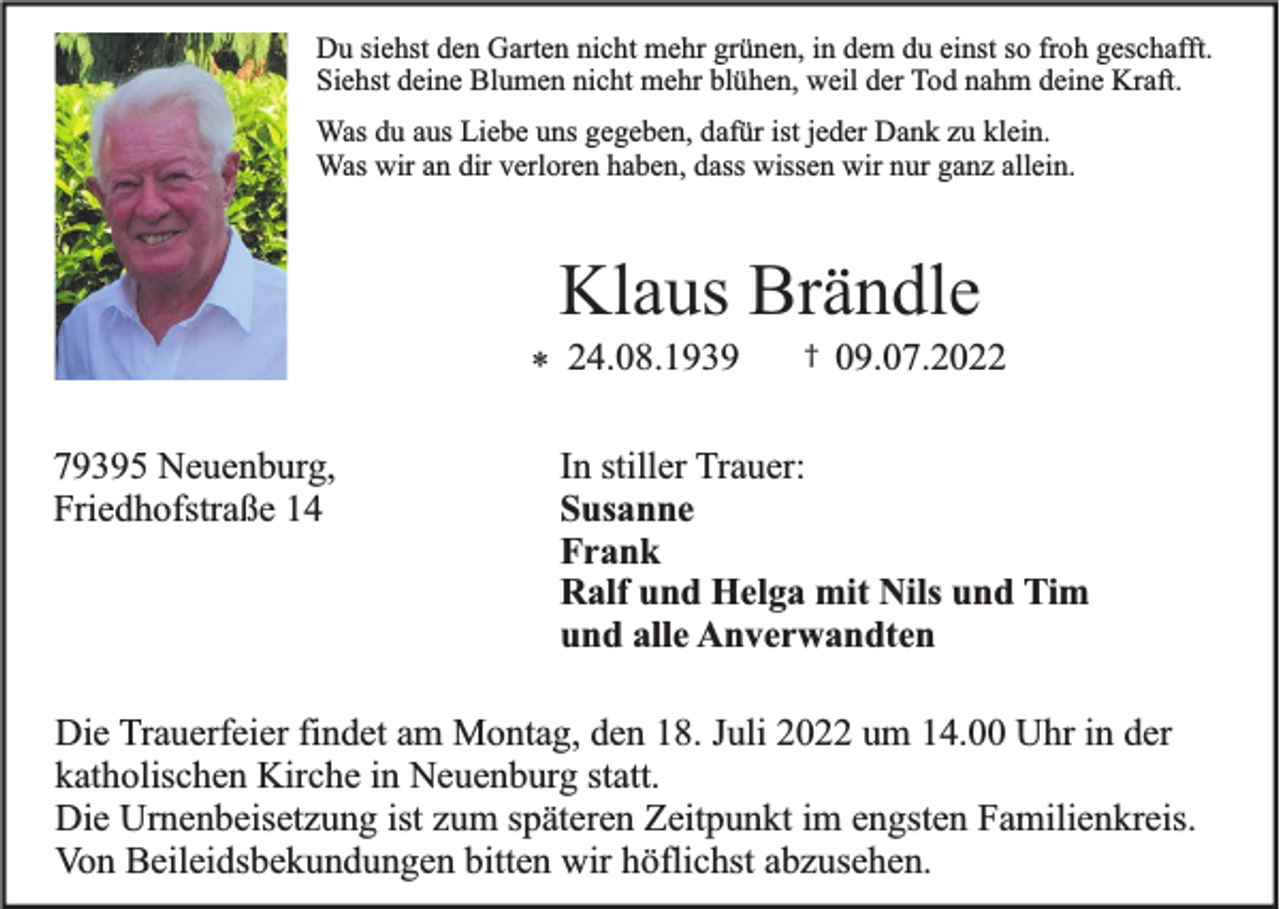 <p>Du siehst den Garten nicht mehr grünen, in dem du einst so froh geschafft.<br />Siehst deine Blumen nicht mehr blühen, weil der Tod nahm deine Kraft.<br />Was du aus Liebe uns gegeben, dafür ist jeder Dank zu klein.<br />Was wir an dir verloren haben, dass wissen wir nur ganz allein.</p><p>Klaus Brändle<br />* 24.08.1939</p><p>79395 Neuenburg,<br />Friedhofstraße 14</p><p>†</p><p>09.07.2022</p><p>In stiller Trauer:<br />Susanne<br />Frank<br />Ralf und Helga mit Nils und Tim<br />und alle Anverwandten</p><p>Die Trauerfeier findet am Montag, den 18. Juli 2022 um 14.00 Uhr in der<br />katholischen Kirche in Neuenburg statt.<br />Die Urnenbeisetzung ist zum späteren Zeitpunkt im engsten Familienkreis.<br />Von Beileidsbekundungen bitten wir höflichst abzusehen.</p>