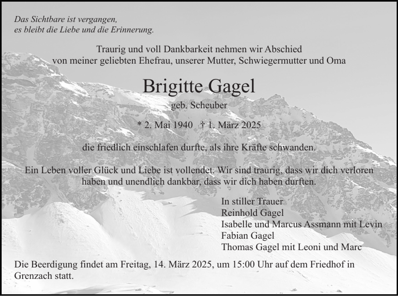 <p>Das Sichtbare ist vergangen,<br />es bleibt die Liebe und die Erinnerung.</p><p>Traurig und voll Dankbarkeit nehmen wir Abschied<br />von meiner geliebten Ehefrau, unserer Mutter, Schwiegermutter und Oma</p><p>Brigitte Gagel<br />geb. Scheuber</p><p>* 2. Mai 1940 † 1. März 2025<br />die friedlich einschlafen durfte, als ihre Kräfte schwanden.<br />Ein Leben voller Glück und Liebe ist vollendet. Wir sind traurig, dass wir dich verloren<br />haben und unendlich dankbar, dass wir dich haben durften.<br />In stiller Trauer<br />Reinhold Gagel<br />Isabelle und Marcus Assmann mit Levin<br />Fabian Gagel<br />Thomas Gagel mit Leoni und Marc<br />Die Beerdigung findet am Freitag, 14. März 2025, um 15:00 Uhr auf dem Friedhof in<br />Grenzach statt.</p>