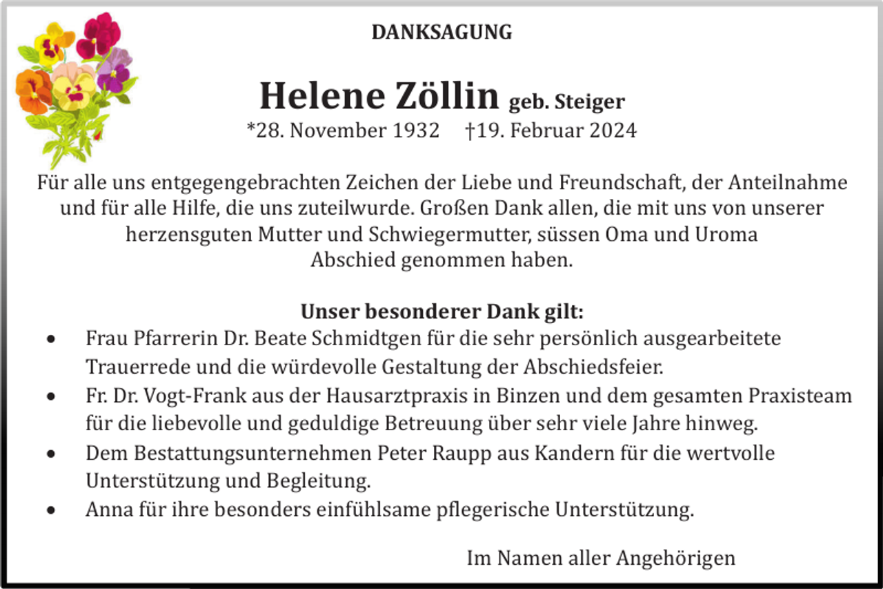 <p>DANKSAGUNG</p><p>Helene Zöllin geb. Steiger<br />*28. November 1932</p><p>†19. Februar 2024</p><p>Fü r alle uns entgegengebrachten Zeichen der Liebe und Freundschaft, der Anteilnahme<br />und fü r alle Hilfe, die uns zuteilwurde. Großen Dank allen, die mit uns von unserer<br />herzensguten Mutter und Schwiegermutter, sü ssen Oma und Uroma<br />Abschied genommen haben.</p><p><br /><br /><br /></p><p>Unser besonderer Dank gilt:<br />Frau Pfarrerin Dr. Beate Schmidtgen fü r die sehr persö nlich ausgearbeitete<br />Trauerrede und die wü rdevolle Gestaltung der Abschiedsfeier.<br />Fr. Dr. Vogt-Frank aus der Hausarztpraxis in Binzen und dem gesamten Praxisteam<br />fü r die liebevolle und geduldige Betreuung ü ber sehr viele Jahre hinweg.<br />Dem Bestattungsunternehmen Peter Raupp aus Kandern fü r die wertvolle<br />Unterstü tzung und Begleitung.<br />Anna fü r ihre besonders einfü hlsame pflegerische Unterstü tzung.<br />Im Namen aller Angehö rigen</p>