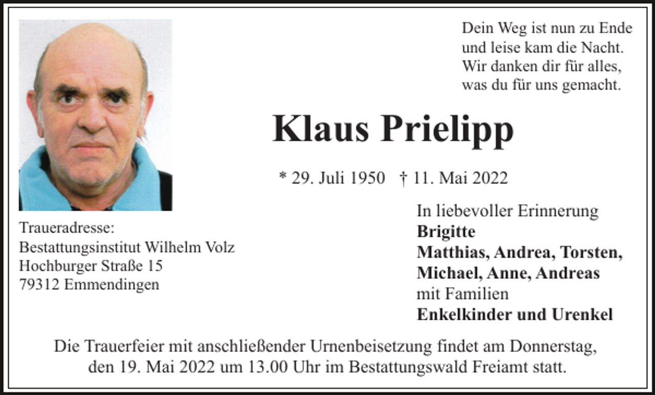 <p>Dein Weg ist nun zu Ende<br />und leise kam die Nacht.<br />Wir danken dir für alles,<br />was du für uns gemacht.</p><p>Klaus Prielipp<br />* 29. Juli 1950 † 11. Mai 2022<br />Traueradresse:<br />Bestattungsinstitut Wilhelm Volz<br />Hochburger Straße 15<br />79312 Emmendingen</p><p>In liebevoller Erinnerung<br />Brigitte<br />Matthias, Andrea, Torsten,<br />Michael, Anne, Andreas<br />mit Familien<br />Enkelkinder und Urenkel</p><p>Die Trauerfeier mit anschließender Urnenbeisetzung findet am Donnerstag,<br />den 19. Mai 2022 um 13.00 Uhr im Bestattungswald Freiamt statt.</p>
