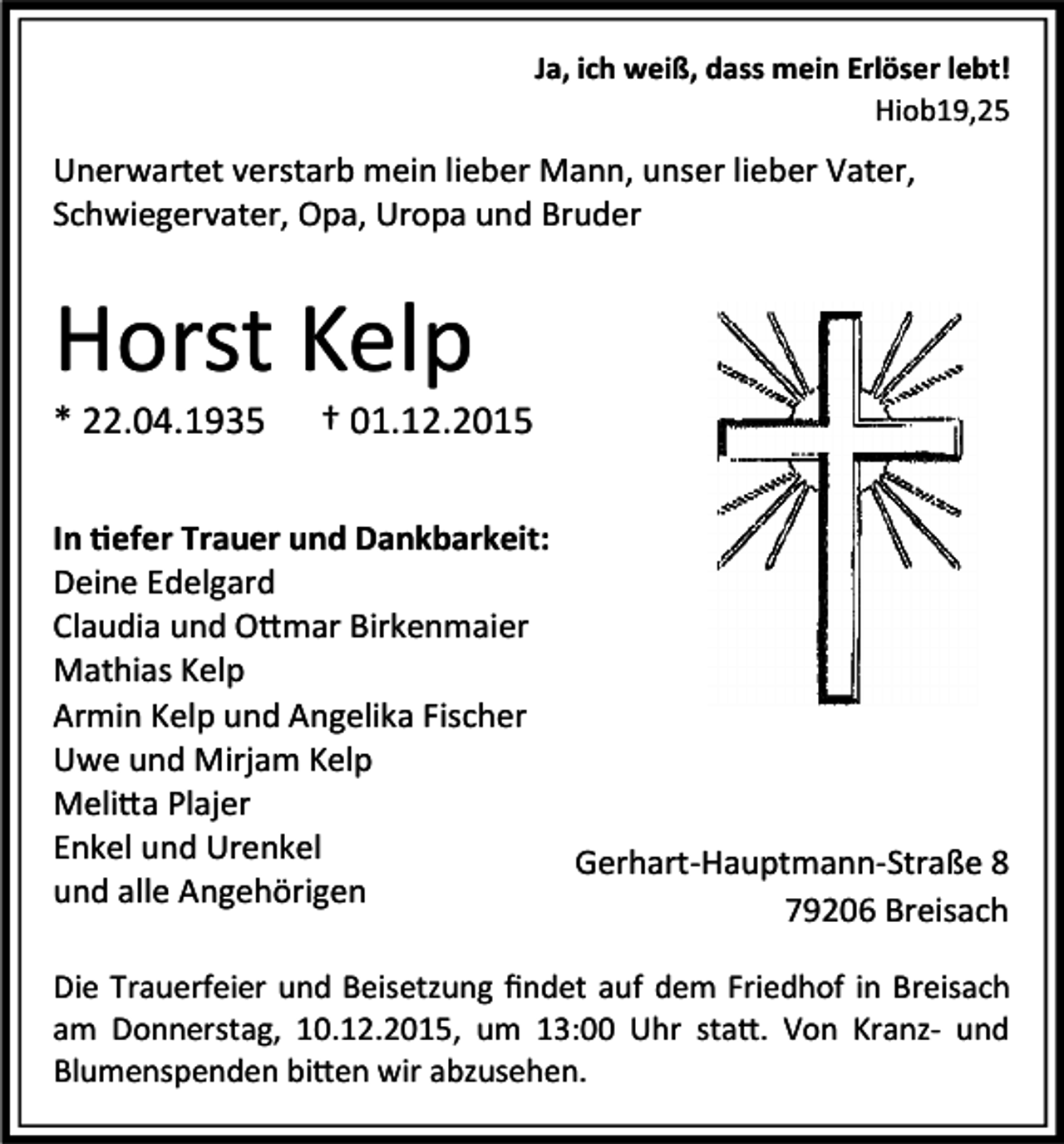 <p>Ja, ich weiß, dass mein Erlöser lebt!<br />Hiob19,25</p><p>Unerwartet verstarb mein lieber Mann, unser lieber Vater,<br />Schwiegervater, Opa, Uropa und Bruder</p><p>Horst Kelp<br />* 22.04.1935</p><p>† 01.12.2015</p><p>In efer Trauer und Dankbarkeit:<br />Deine Edelgard<br />Claudia und O mar Birkenmaier<br />Mathias Kelp<br />Armin Kelp und Angelika Fischer<br />Uwe und Mirjam Kelp<br />Meli a Plajer<br />Enkel und Urenkel<br />Gerhart-Hauptmann-Straße 8<br />und alle Angehörigen<br />79206 Breisach<br />Die Trauerfeier und Beisetzung ﬁndet auf dem Friedhof in Breisach<br />am Donnerstag, 10.12.2015, um 13:00 Uhr sta . Von Kranz- und<br />Blumenspenden bi en wir abzusehen.</p>