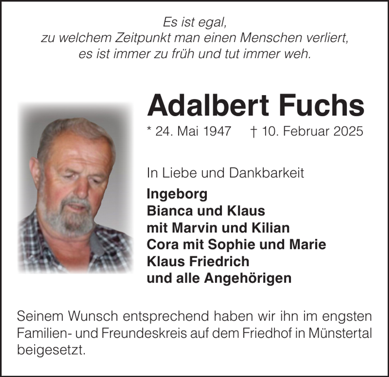 <p>Es ist egal,<br />zu welchem Zeitpunkt man einen Menschen verliert,<br />es ist immer zu früh und tut immer weh.</p><p>Adalbert Fuchs<br />* 24. Mai 1947</p><p>† 10. Februar 2025</p><p>In Liebe und Dankbarkeit<br />Ingeborg<br />Bianca und Klaus<br />mit Marvin und Kilian<br />Cora mit Sophie und Marie<br />Klaus Friedrich<br />und alle Angehörigen<br />Seinem Wunsch entsprechend haben wir ihn im engsten<br />Familien- und Freundeskreis auf dem Friedhof in Münstertal<br />beigesetzt.</p>