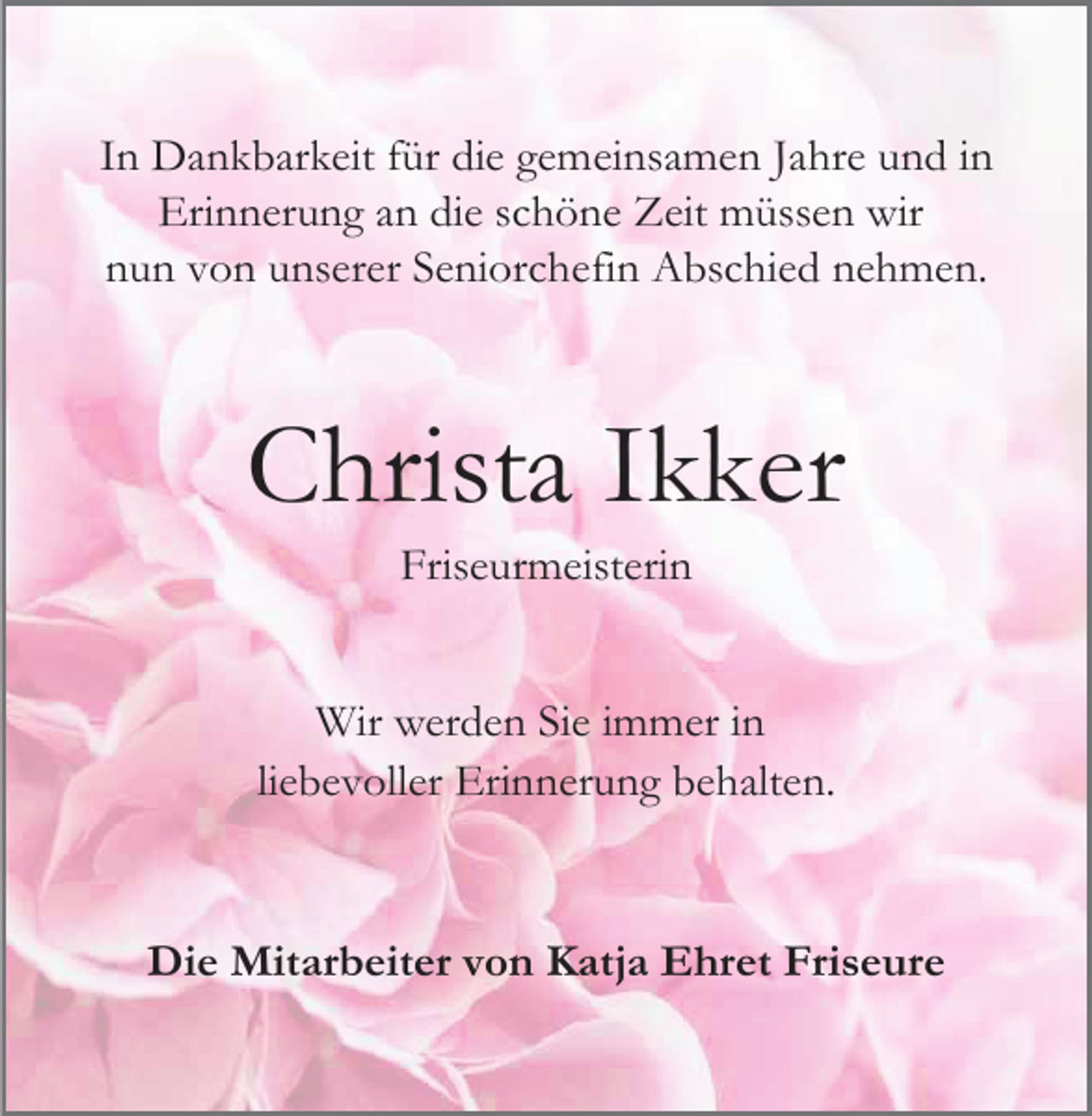 <p>In Dankbarkeit für die gemeinsamen Jahre und in<br />Erinnerung an die schöne Zeit müssen wir<br />nun von unserer Seniorchefin Abschied nehmen.</p><p>Christa Ikker<br />Friseurmeisterin<br />Wir werden Sie immer in<br />liebevoller Erinnerung behalten.</p><p>Die Mitarbeiter von Katja Ehret Friseure</p>