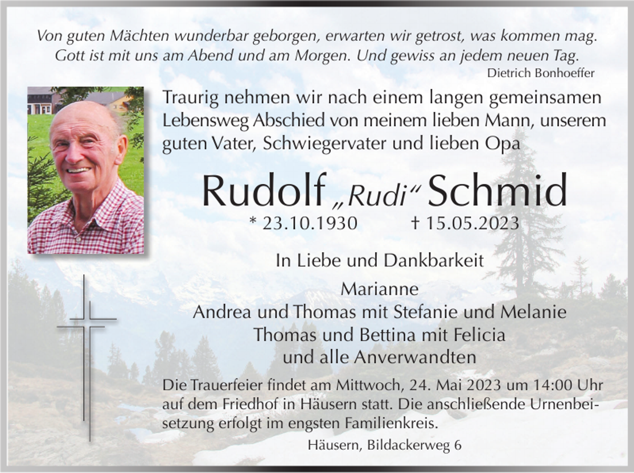 <p>Von guten Mächten wunderbar geborgen, erwarten wir getrost, was kommen mag.<br />Gott ist mit uns am Abend und am Morgen. Und gewiss an jedem neuen Tag.</p><p>Dietrich Bonhoeffer</p><p>Traurig nehmen wir nach einem langen gemeinsamen<br />Lebensweg Abschied von meinem lieben Mann, unserem<br />guten Vater, Schwiegervater und lieben Opa</p><p>Rudolf „Rudi“ Schmid<br />* 23.10.1930</p><p>† 15.05.2023</p><p>In Liebe und Dankbarkeit<br />Marianne<br />Andrea und Thomas mit Stefanie und Melanie<br />Thomas und Bettina mit Felicia<br />und alle Anverwandten<br />Die Trauerfeier findet am Mittwoch, 24. Mai 2023 um 14:00 Uhr<br />auf dem Friedhof in Häusern statt. Die anschließende Urnenbeisetzung erfolgt im engsten Familienkreis.<br />Häusern, Bildackerweg 6</p>
