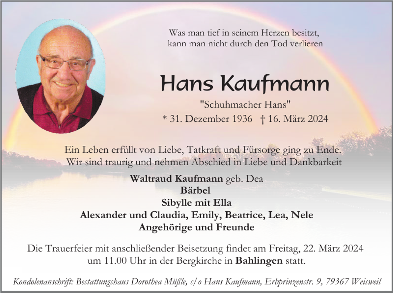 <p>Was man tief in seinem Herzen besitzt,<br />kann man nicht durch den Tod verlieren</p><p>Hans Kaufmann<br />"Schuhmacher Hans"<br />* 31. Dezember 1936 † 16. März 2024<br />Ein Leben erfüllt von Liebe, Tatkraft und Fürsorge ging zu Ende.<br />Wir sind traurig und nehmen Abschied in Liebe und Dankbarkeit<br />Waltraud Kaufmann geb. Dea<br />Bärbel<br />Sibylle mit Ella<br />Alexander und Claudia, Emily, Beatrice, Lea, Nele<br />Angehörige und Freunde<br />Die Trauerfeier mit anschließender Beisetzung findet am Freitag, 22. März 2024<br />um 11.00 Uhr in der Bergkirche in Bahlingen statt.<br />Kondolenanschrift: Bestattungshaus Dorothea Müßle, c/o Hans Kaufmann, Erbprinzenstr. 9, 79367 Weisweil</p>