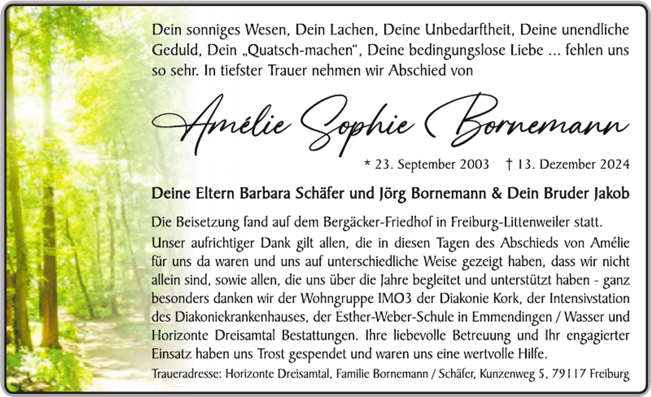 <p>Dein sonniges Wesen, Dein Lachen, Deine Unbedarftheit, Deine unendliche Geduld, Dein <span>„</span>Quatsch-machen", Deine bedingungslose Liebe ... fehlen uns so<span> sehr. In tiefster Trauer nehmen wir Abschied von</span></p>
<p><span>Amélie Sophie Bornemann</span></p>
<p>* 23. September 2003 <span>† 13. Dezember 2024</span></p>
<p>Deine Eltern Barbara Schäfer und Jörg Bornemann &amp; Dein Bruder Jakob</p>
<p>Die Beisetzung fand auf dem Bergacker-Friedhof in Freiburg-Littenweiler statt. Unser aufrichtiger Dank gilt allen, die in diesen Tagen des Abschieds von Amélie für uns da waren und uns auf unterschiedliche Weise gezeigt haben, dass wir nicht allein sind, sowie allen, die uns über die Jahre begleitet und unterstützt haben - ganz besonders danken wir der Wohngruppe IMO3 der Diakonie Kork, der Intensivstation des Diakoniekrankenhauses, der Esther-Weber-Schule in Emmendingen / Wasser und Horizonte Dreisamtal Bestattungen. Ihre liebevolle Betreuung und<span> Ihr engagierter </span><span>Einsatz haben uns Trost gespendet und waren eine wertvolle Hilfe.</span></p>
<p>Traueradresse: Horizonte Dreisamtal, Familie Bornemann / Schäfer, Kunzenweg 5, 79117 Freiburg</p>