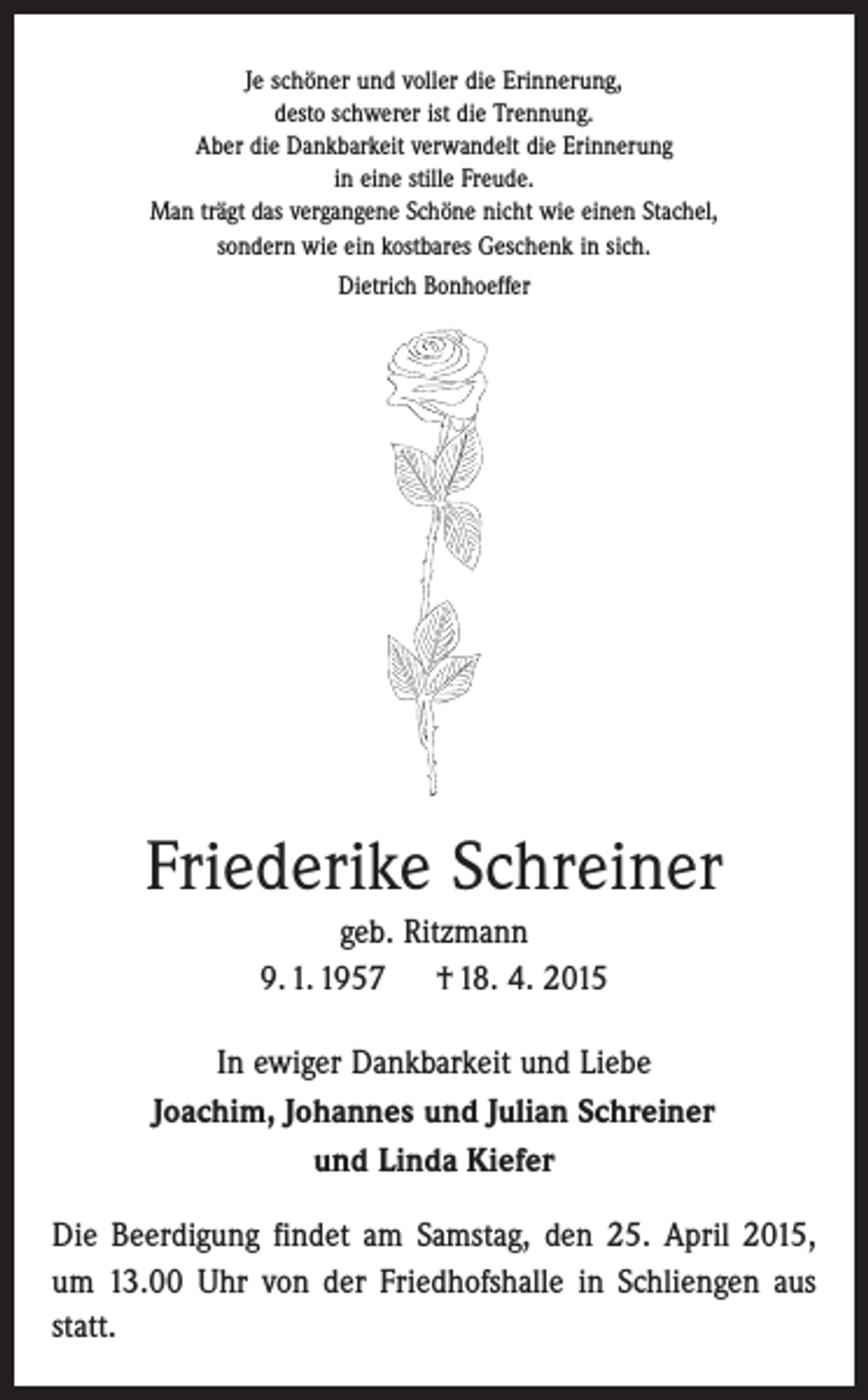 <p>Je schöner und voller die Erinnerung,<br />desto schwerer ist die Trennung.<br />Aber die Dankbarkeit verwandelt die Erinnerung<br />in eine stille Freude.<br />Man trägt das vergangene Schöne nicht wie einen Stachel,<br />sondern wie ein kostbares Geschenk in sich.<br />Dietrich Bonhoeffer</p><p>Friederike Schreiner<br />geb. Ritzmann<br />9. 1. 1957 † 18. 4. 2015<br />In ewiger Dankbarkeit und Liebe<br />Joachim, Johannes und Julian Schreiner<br />und Linda Kiefer<br />Die Beerdigung findet am Samstag, den 25. April 2015,<br />um 13.00 Uhr von der Friedhofshalle in Schliengen aus<br />statt.</p>