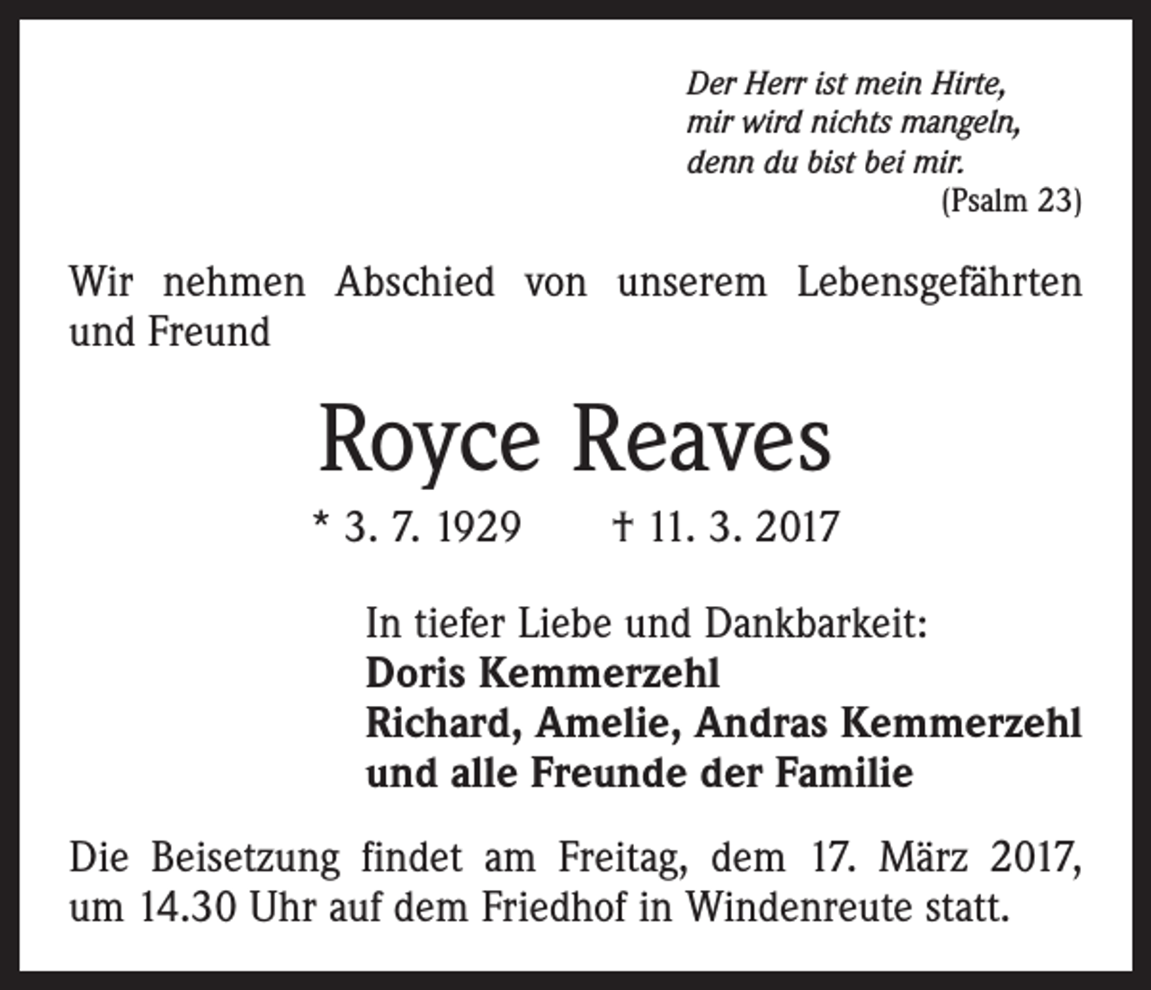 <p>Der Herr ist mein Hirte,<br />mir wird nichts mangeln,<br />denn du bist bei mir.</p><p>(Psalm 23)</p><p>Wir nehmen Abschied von unserem Lebensgefährten<br />und Freund</p><p>Royce Reaves<br />* 3. 7. 1929 † 11. 3. 2017<br />In tiefer Liebe und Dankbarkeit:<br />Doris Kemmerzehl<br />Richard, Amelie, Andras Kemmerzehl<br />und alle Freunde der Familie<br />Die Beisetzung findet am Freitag, dem 17. März 2017,<br />um 14.30 Uhr auf dem Friedhof in Windenreute statt.</p>