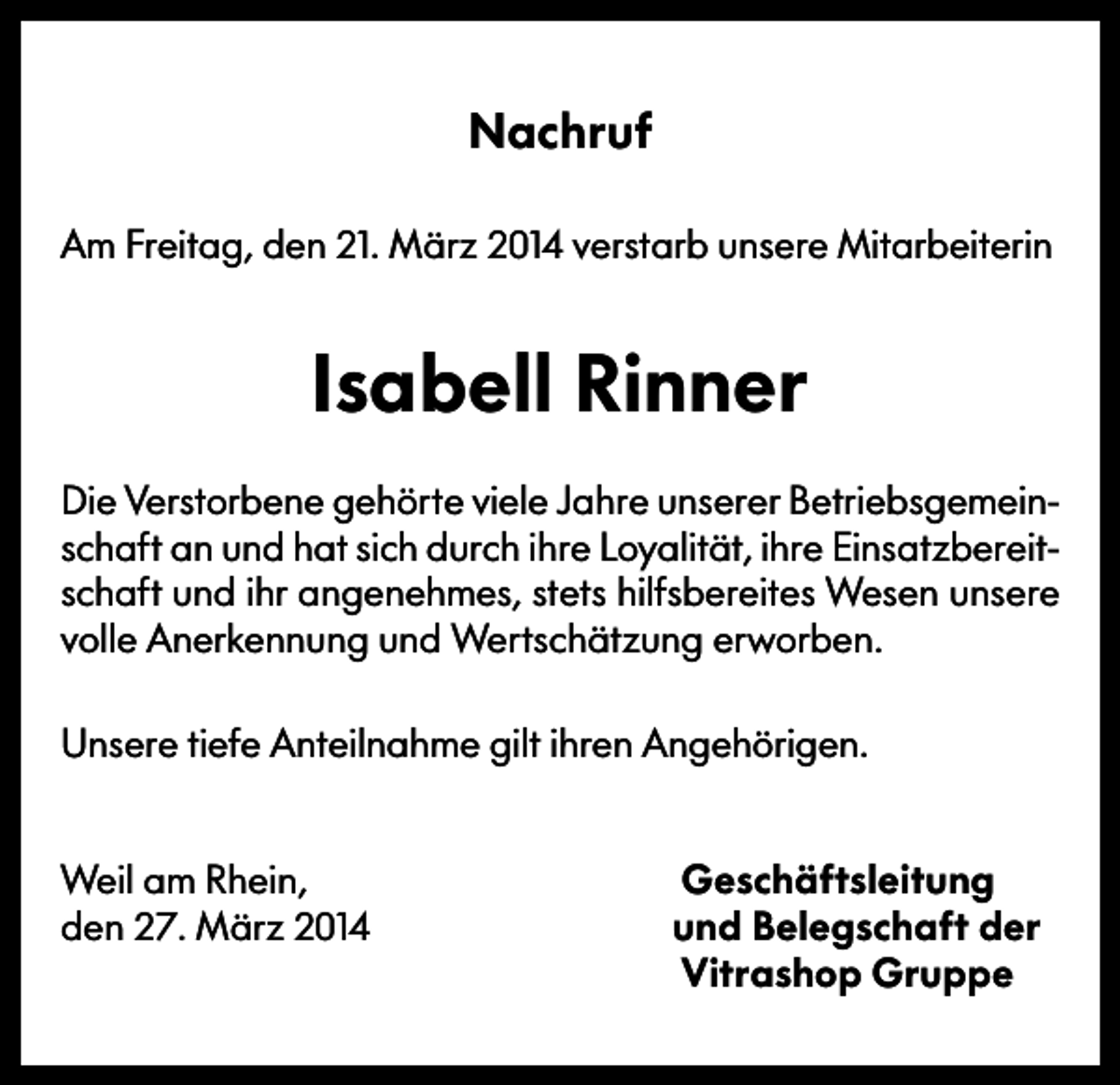 <p>Nachruf<br />Am Freitag, den 21. März 2014 verstarb unsere Mitarbeiterin</p><p>Isabell Rinner<br />Die Verstorbene gehörte viele Jahre unserer Betriebsgemeinschaft an und hat sich durch ihre Loyalität, ihre Einsatzbereitschaft und ihr angenehmes, stets hilfsbereites Wesen unsere<br />volle Anerkennung und Wertschätzung erworben.<br />Unsere tiefe Anteilnahme gilt ihren Angehörigen.<br />Weil am Rhein,<br />den 27. März 2014</p><p>Geschäftsleitung<br />und Belegschaft der<br />Vitrashop Gruppe</p>