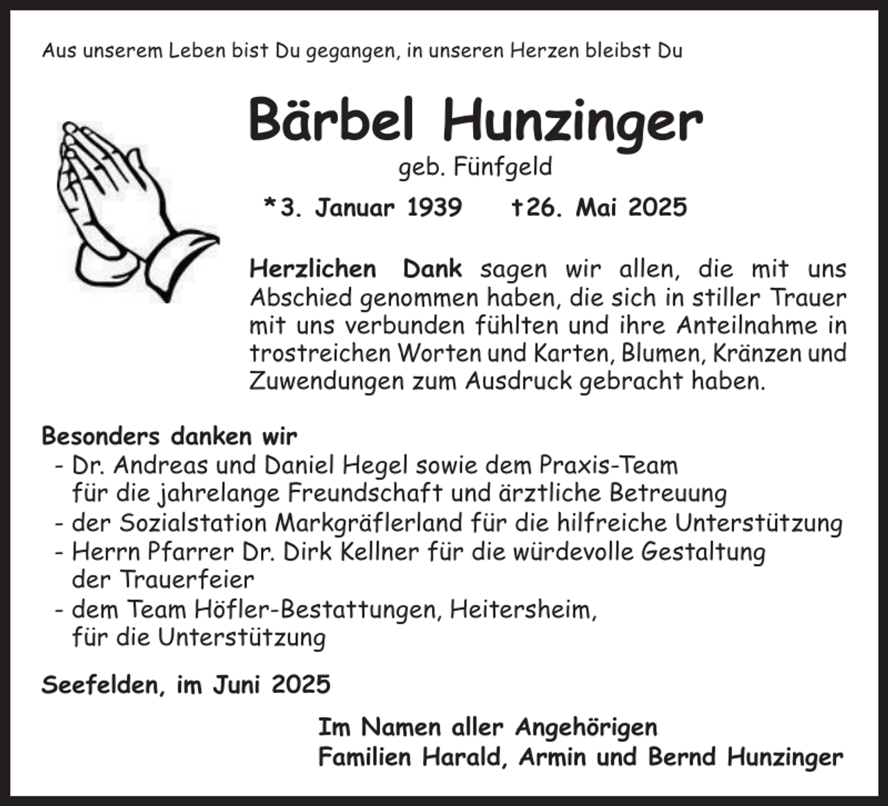 <p>Aus unserem Leben bist Du gegangen, in unseren Herzen bleibst Du</p><p>Bärbel Hunzinger<br />geb. Fünfgeld</p><p>* 3. Januar 1939 t 26. Mai 2025<br />Herzlichen Dank sagen wir allen, die mit uns<br />Abschied genommen haben, die sich in stiller Trauer<br />mit uns verbunden fühlten und ihre Anteilnahme in<br />trostreichen Worten und Karten, Blumen, Kränzen und<br />Zuwendungen zum Ausdruck gebracht haben.<br />Besonders danken wir<br />-D<br />r. Andreas und Daniel Hegel sowie dem Praxis-Team<br />für die jahrelange Freundschaft und ärztliche Betreuung<br />-d<br />er Sozialstation Markgräflerland für die hilfreiche Unterstützung<br />-H<br />errn Pfarrer Dr. Dirk Kellner für die würdevolle Gestaltung<br />der Trauerfeier<br />-d<br />em Team Höfler-Bestattungen, Heitersheim,<br />für die Unterstützung<br />Seefelden, im Juni 2025<br />Im Namen aller Angehörigen<br />Familien Harald, Armin und Bernd Hunzinger</p>