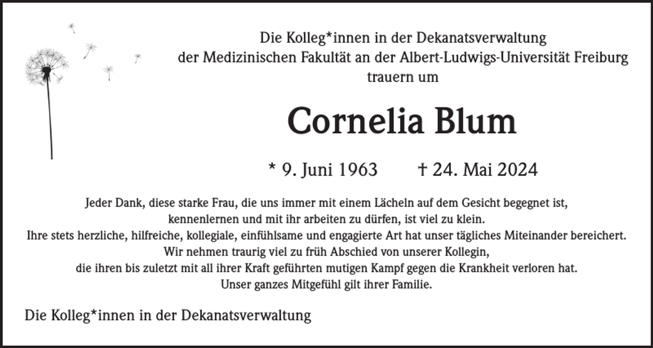 <p>Die Kolleg*innen in der Dekanatsverwaltung<br />der Medizinischen Fakultät an der Albert-Ludwigs-Universität Freiburg<br />trauern um</p><p>Cornelia Blum<br />* 9. Juni 1963</p><p>† 24. Mai 2024</p><p>Jeder Dank, diese starke Frau, die uns immer mit einem Lächeln auf dem Gesicht begegnet ist,<br />kennenlernen und mit ihr arbeiten zu dürfen, ist viel zu klein.<br />Ihre stets herzliche, hilfreiche, kollegiale, einfühlsame und engagierte Art hat unser tägliches Miteinander bereichert.<br />Wir nehmen traurig viel zu früh Abschied von unserer Kollegin,<br />die ihren bis zuletzt mit all ihrer Kraft geführten mutigen Kampf gegen die Krankheit verloren hat.<br />Unser ganzes Mitgefühl gilt ihrer Familie.</p><p>Die Kolleg*innen in der Dekanatsverwaltung</p>