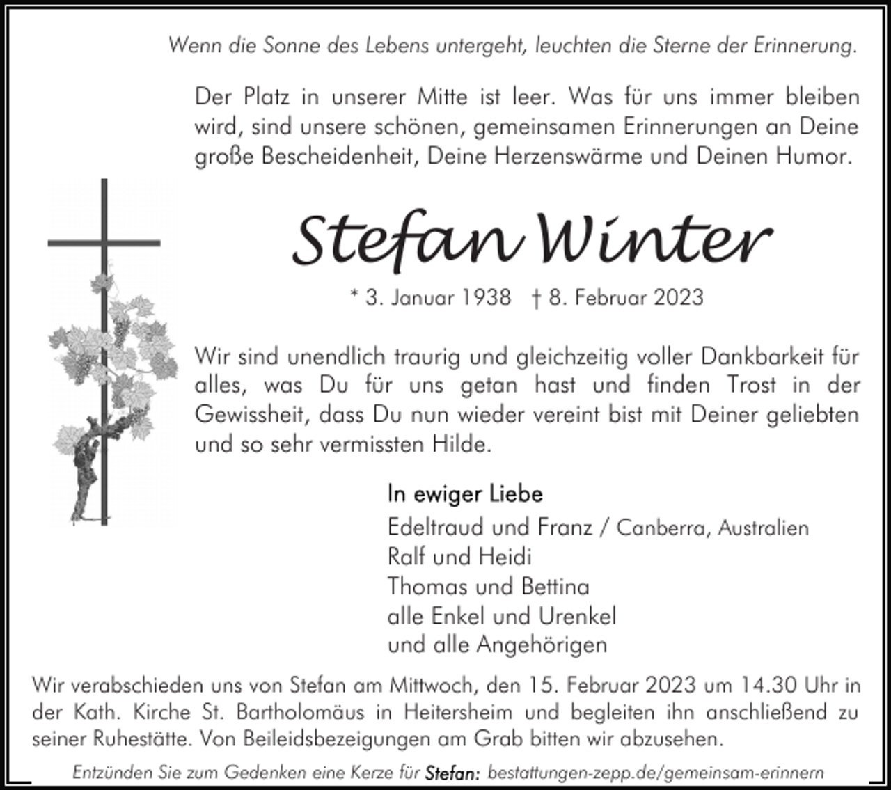 <p>Wenn die Sonne des Lebens untergeht, leuchten die Sterne der Erinnerung.</p><p>Der Platz in unserer Mitte ist leer. Was für uns immer bleiben<br />wird, sind unsere schönen, gemeinsamen Erinnerungen an Deine<br />große Bescheidenheit, Deine Herzenswärme und Deinen Humor.</p><p>Stefan Winter<br />* 3. Januar 1938 † 8. Februar 2023</p><p>Wir sind unendlich traurig und gleichzeitig voller Dankbarkeit für<br />alles, was Du für uns getan hast und finden Trost in der<br />Gewissheit, dass Du nun wieder vereint bist mit Deiner geliebten<br />und so sehr vermissten Hilde.<br />Edeltraud und Franz / Canberra, Australien<br />Ralf und Heidi<br />Thomas und Bettina<br />alle Enkel und Urenkel<br />und alle Angehörigen<br />Wir verabschieden uns von Stefan am Mittwoch, den 15. Februar 2023 um 14.30 Uhr in<br />der Kath. Kirche St. Bartholomäus in Heitersheim und begleiten ihn anschließend zu<br />seiner Ruhestätte. Von Beileidsbezeigungen am Grab bitten wir abzusehen.<br />Entzünden Sie zum Gedenken eine Kerze für</p><p>bestattungen-zepp.de/gemeinsam-erinnern</p>