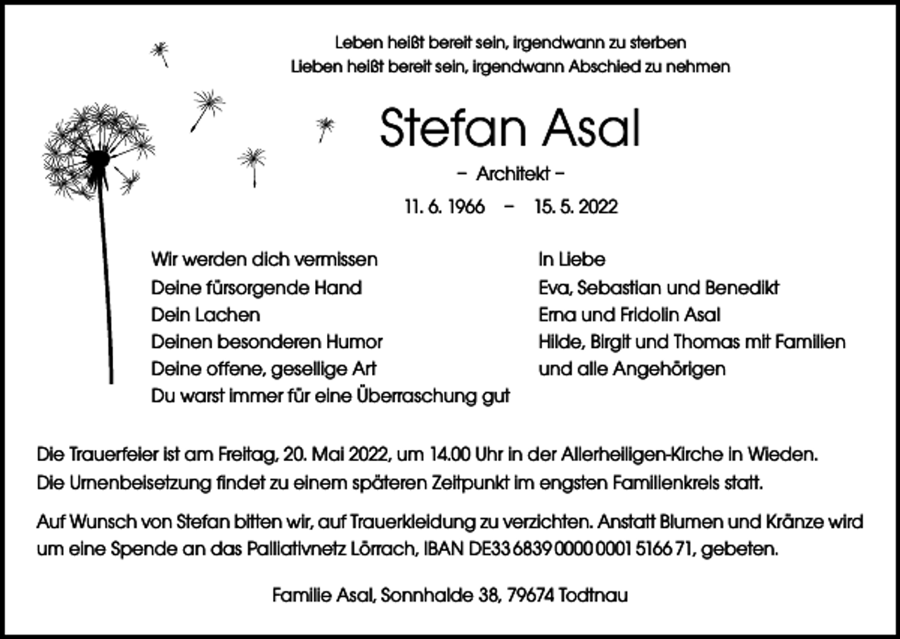 <p>Leben heißt bereit sein, irgendwann zu sterben<br />Lieben heißt bereit sein, irgendwann Abschied zu nehmen</p><p>Stefan Asal<br />– Architekt –<br />11. 6. 1966 – 15. 5. 2022<br />Wir werden dich vermissen<br />Deine fürsorgende Hand<br />Dein Lachen<br />Deinen besonderen Humor<br />Deine offene, gesellige Art<br />Du warst immer für eine Überraschung gut</p><p>In Liebe<br />Eva, Sebastian und Benedikt<br />Erna und Fridolin Asal<br />Hilde, Birgit und Thomas mit Familien<br />und alle Angehörigen</p><p>Die Trauerfeier ist am Freitag, 20. Mai 2022, um 14.00 Uhr in der Allerheiligen-Kirche in Wieden.<br />Die Urnenbeisetzung findet zu einem späteren Zeitpunkt im engsten Familienkreis statt.<br />Auf Wunsch von Stefan bitten wir, auf Trauerkleidung zu verzichten. Anstatt Blumen und Kränze wird<br />um eine Spende an das Palliativnetz Lörrach, IBAN DE33 6839 01 5166 71, gebeten.<br />Familie Asal, Sonnhalde 38, 79674 Todtnau</p>
