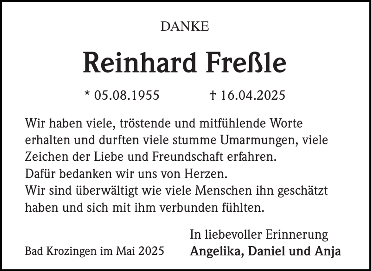 <p>DANKE</p><p>Reinhard Freßle<br />* 05.08.1955</p><p>† 16.04.2025</p><p>Wir haben viele, tröstende und mitfühlende Worte<br />erhalten und durften viele stumme Umarmungen, viele<br />Zeichen der Liebe und Freundschaft erfahren.<br />Dafür bedanken wir uns von Herzen.<br />Wir sind überwältigt wie viele Menschen ihn geschätzt<br />haben und sich mit ihm verbunden fühlten.<br />Bad Krozingen im Mai 2025</p><p>In liebevoller Erinnerung<br />Angelika, Daniel und Anja</p>