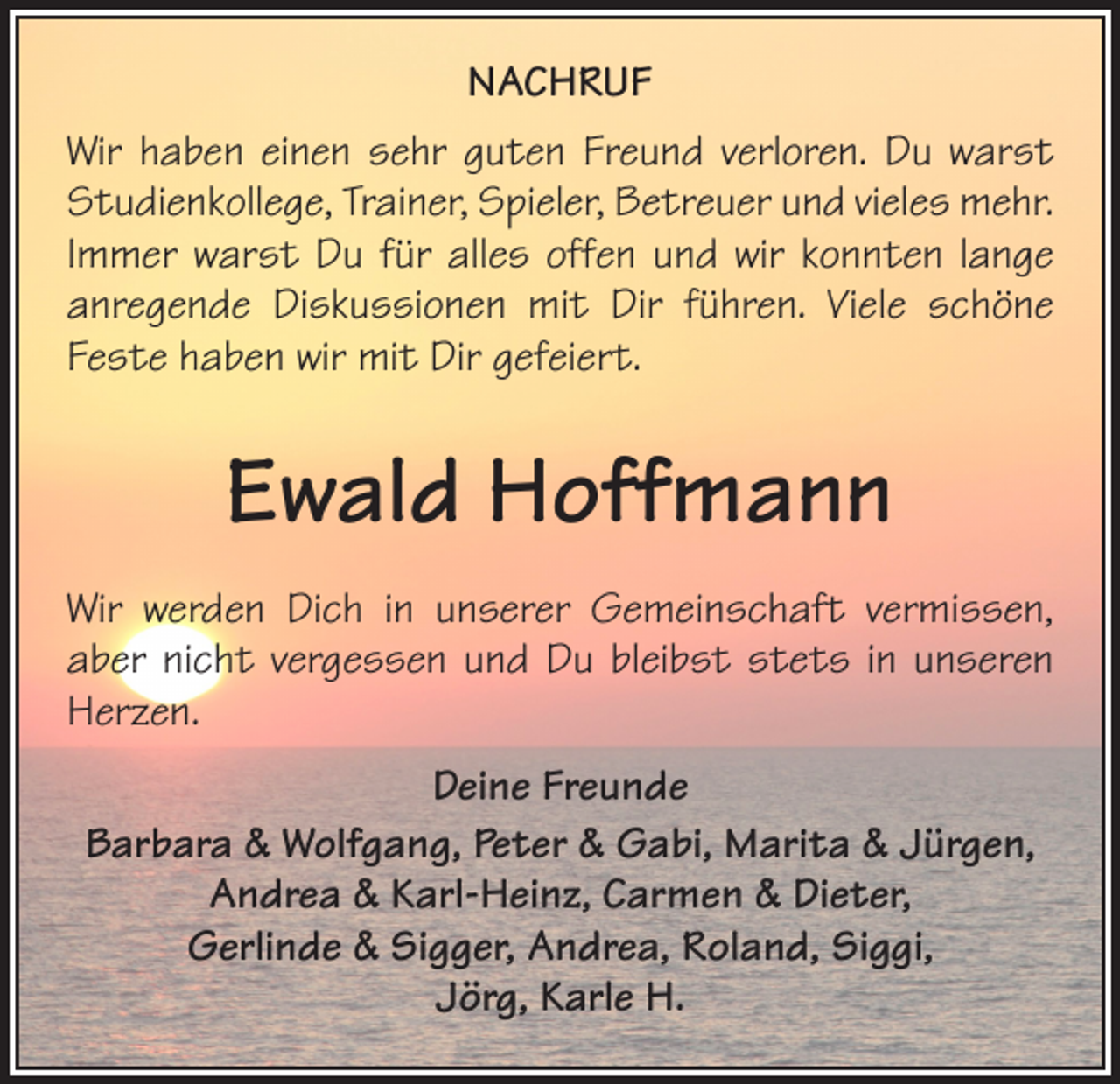 <p>NACHRUF<br />Wir haben einen sehr guten Freund verloren. Du warst<br />Studienkollege, Trainer, Spieler, Betreuer und vieles mehr.<br />Immer warst Du für alles offen und wir konnten lange<br />anregende Diskussionen mit Dir führen. Viele schöne<br />Feste haben wir mit Dir gefeiert.</p><p>Ewald Hoffmann<br />Wir werden Dich in unserer Gemeinschaft vermissen,<br />aber nicht vergessen und Du bleibst stets in unseren<br />Herzen.<br />Deine Freunde<br />Barbara &amp; Wolfgang, Peter &amp; Gabi, Marita &amp; Jürgen,<br />Andrea &amp; Karl-Heinz, Carmen &amp; Dieter,<br />Gerlinde &amp; Sigger, Andrea, Roland, Siggi,<br />Jörg, Karle H.</p>