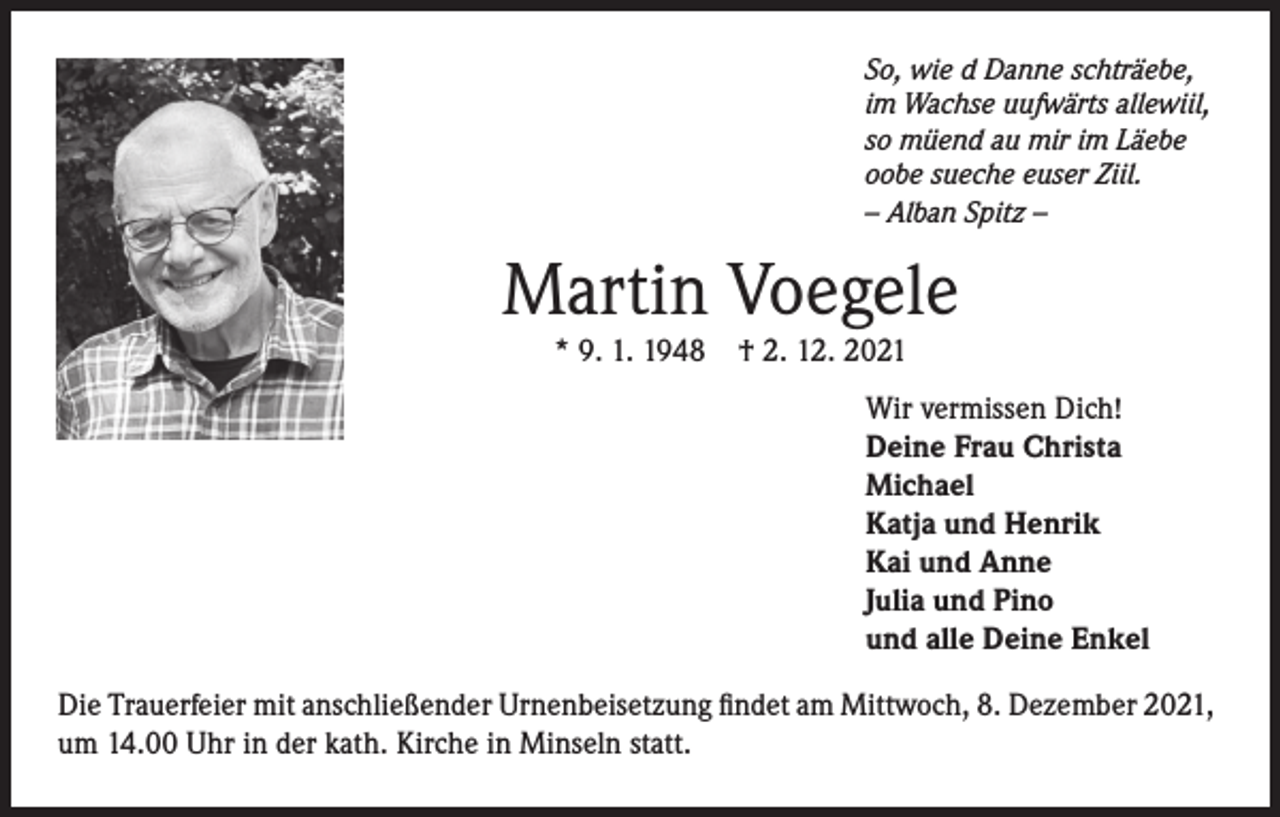 <p>So, wie d Danne schträebe,<br />im Wachse uufwärts allewiil,<br />so müend au mir im Läebe<br />oobe sueche euser Ziil.<br />– Alban Spitz –</p><p>Martin Voegele<br />* 9. 1. 1948 † 2. 12. 2021</p><p>Wir vermissen Dich!<br />Deine Frau Christa<br />Michael<br />Katja und Henrik<br />Kai und Anne<br />Julia und Pino<br />und alle Deine Enkel<br />Die Trauerfeier mit anschließender Urnenbeisetzung findet am Mittwoch, 8. Dezember 2021,<br />um 14.00 Uhr in der kath. Kirche in Minseln statt.</p>