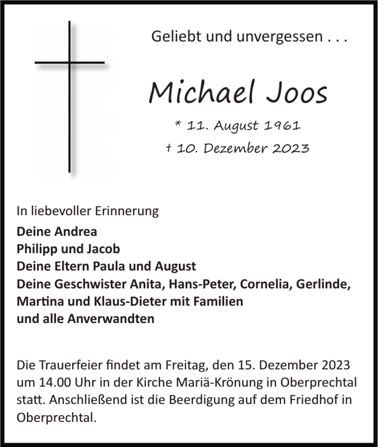 <p>Geliebt und unvergessen . . .</p><p>Michael Joos<br />* 11. August 1961</p><p>† 10. Dezember 2023</p><p>In liebevoller Erinnerung<br />Deine Andrea<br />Philipp und Jacob<br />Deine Eltern Paula und August<br />Deine Geschwister Anita, Hans­Peter, Cornelia, Gerlinde,<br />Martina und Klaus­Dieter mit Familien<br />und alle Anverwandten<br />Die Trauerfeier ﬁndet am Freitag, den 15. Dezember 2023<br />um 14.00 Uhr in der Kirche Mariä­Krönung in Oberprechtal<br />statt. Anschließend ist die Beerdigung auf dem Friedhof in<br />Oberprechtal.</p>
