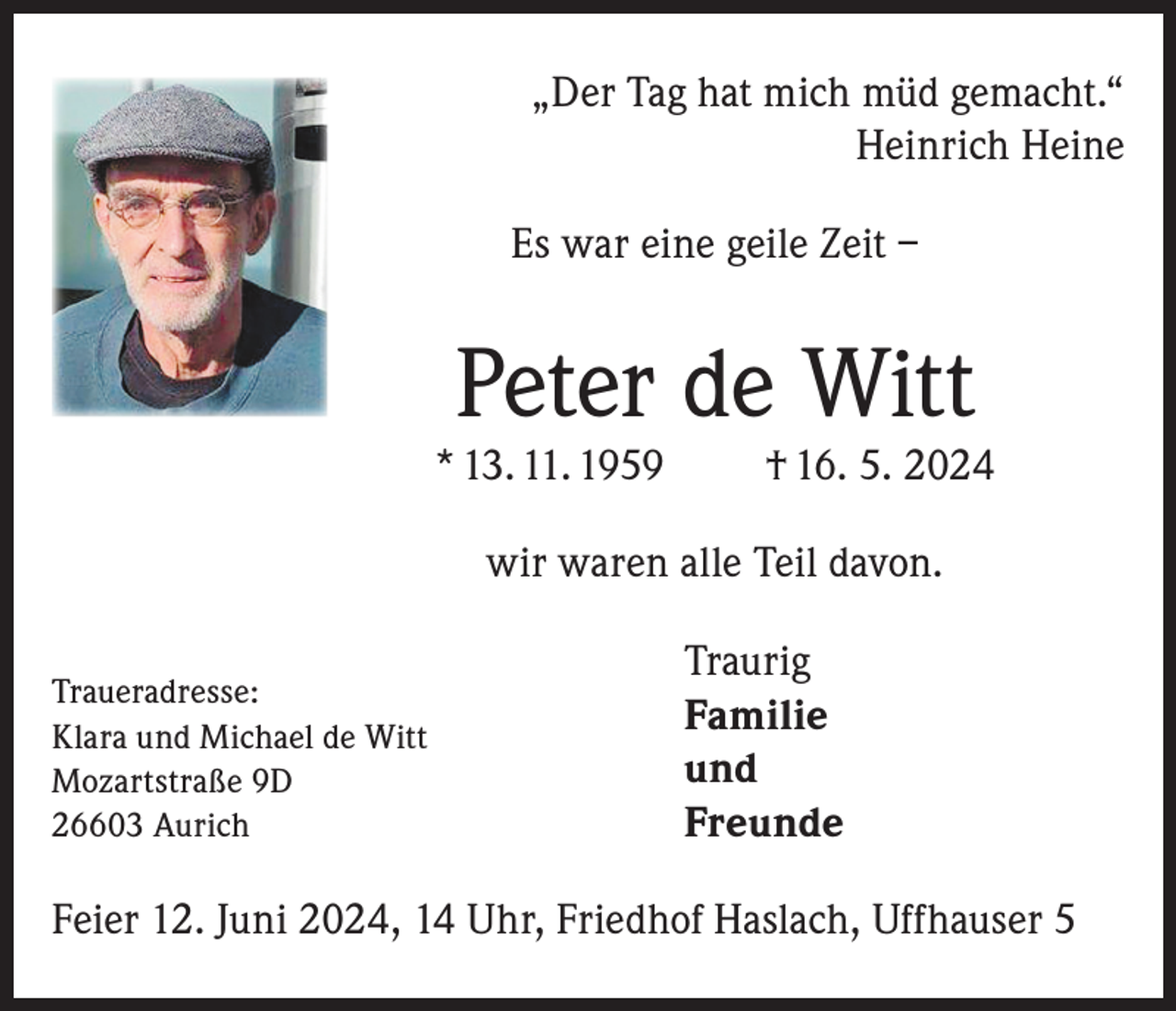 <p>„Der Tag hat mich müd gemacht.“<br />Heinrich Heine<br />Es war eine geile Zeit –</p><p>Peter de Witt</p><p>* 13. 11. 1959</p><p>† 16. 5. 2024</p><p>wir waren alle Teil davon.<br />Traueradresse:<br />Klara und Michael de Witt<br />Mozartstraße 9D<br />26603 Aurich</p><p>Traurig<br />Familie<br />und<br />Freunde</p><p>Feier 12. Juni 2024, 14 Uhr, Friedhof Haslach, Uffhauser 5</p>