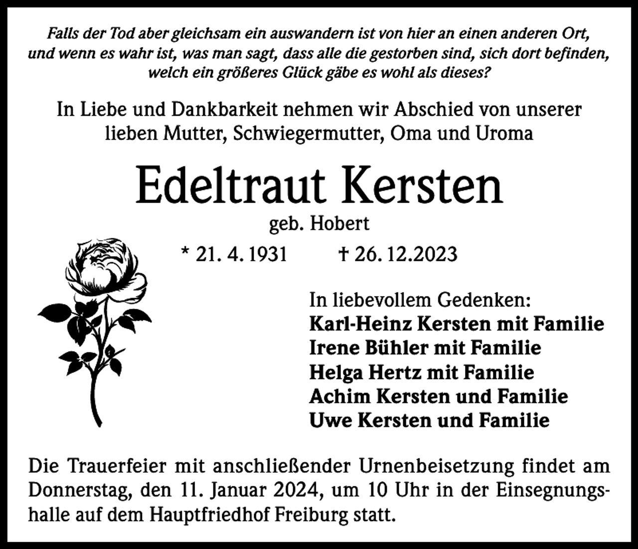 <p>Falls der Tod aber gleichsam ein auswandern ist von hier an einen anderen Ort,<br />und wenn es wahr ist, was man sagt, dass alle die gestorben sind, sich dort befinden,<br />welch ein größeres Glück gäbe es wohl als dieses?</p><p>In Liebe und Dankbarkeit nehmen wir Abschied von unserer<br />lieben Mutter, Schwiegermutter, Oma und Uroma</p><p>Edeltraut Kersten<br />geb. Hobert<br />* 21. 4. 1931<br />† 26. 12.2023</p><p>In liebevollem Gedenken:<br />Karl-Heinz Kersten mit Familie<br />Irene Bühler mit Familie<br />Helga Hertz mit Familie<br />Achim Kersten und Familie<br />Uwe Kersten und Familie<br />Die Trauerfeier mit anschließender Urnenbeisetzung findet am<br />Donnerstag, den 11. Januar 2024, um 10 Uhr in der Einsegnungshalle auf dem Hauptfriedhof Freiburg statt.</p>