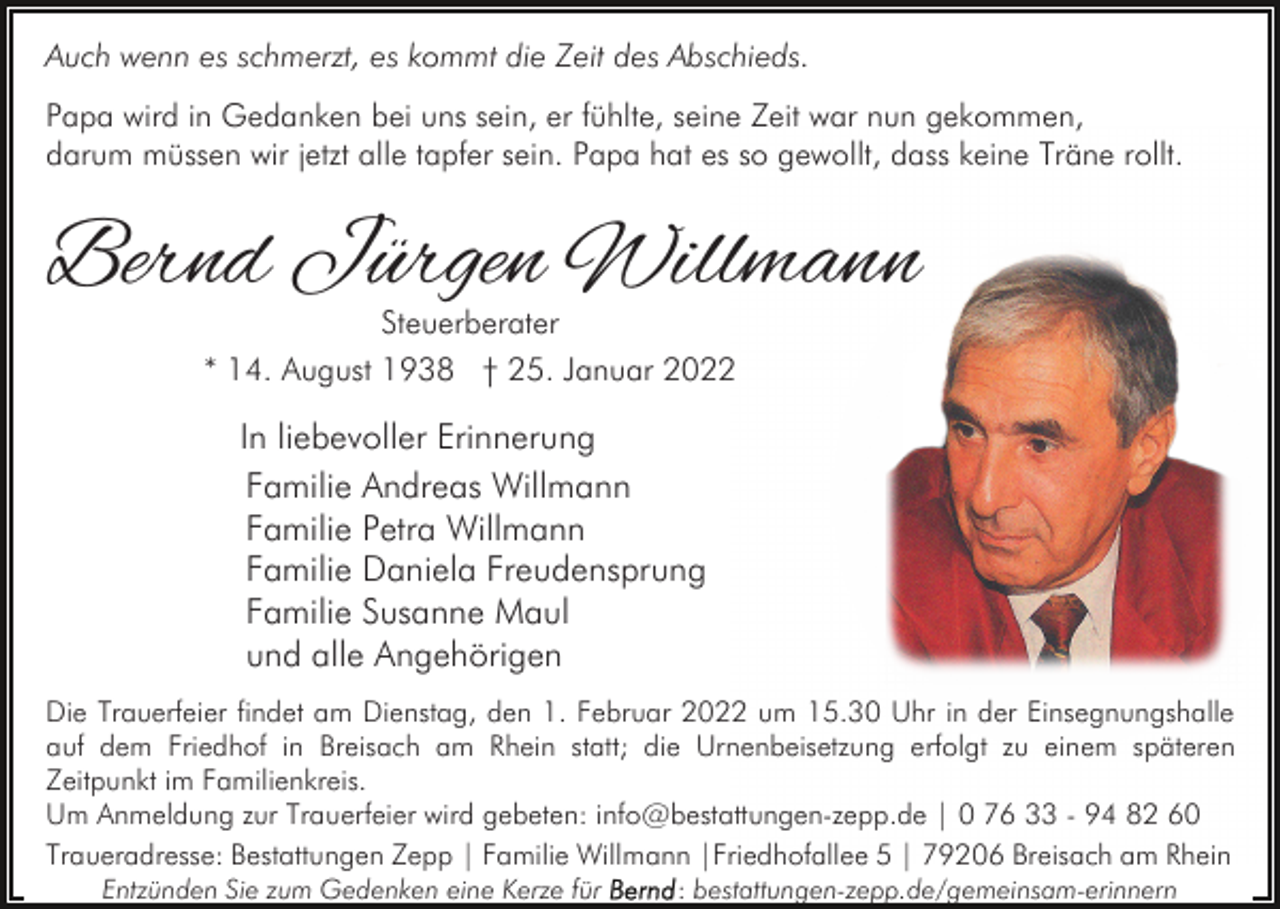 <p>Auch wenn es schmerzt, es kommt die Zeit des Abschieds.<br />Papa wird in Gedanken bei uns sein, er fühlte, seine Zeit war nun gekommen,<br />darum müssen wir jetzt alle tapfer sein. Papa hat es so gewollt, dass keine Träne rollt.</p><p>Bernd Jürgen Willmann<br />Steuerberater<br />* 14. August 1938 † 25. Januar 2022</p><p>In liebevoller Erinnerung<br />Familie Andreas Willmann<br />Familie Petra Willmann<br />Familie Daniela Freudensprung<br />Familie Susanne Maul<br />und alle Angehörigen<br />Die Trauerfeier findet am Dienstag, den 1. Februar 2022 um 15.30 Uhr in der Einsegnungshalle<br />auf dem Friedhof in Breisach am Rhein statt; die Urnenbeisetzung erfolgt zu einem späteren<br />Zeitpunkt im Familienkreis.<br />Um Anmeldung zur Trauerfeier wird gebeten: info@bestattungen-zepp.de | 0 76 33 - 94 82 60<br />Traueradresse: Bestattungen Zepp | Familie Willmann |Friedhofallee 5 | 79206 Breisach am Rhein<br />Entzünden Sie zum Gedenken eine Kerze für</p><p>: bestattungen-zepp.de/gemeinsam-erinnern</p>