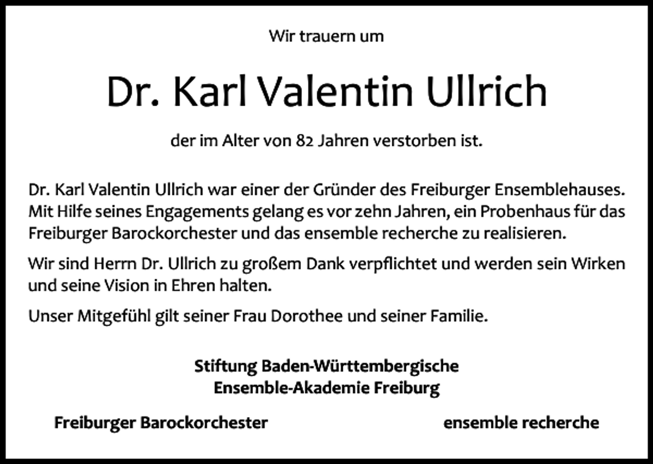 <p>Wir trauern um</p><p>Dr. Karl Valentin Ullrich<br />der im Alter von 82 Jahren verstorben ist.<br />Dr. Karl Valentin Ullrich war einer der Gründer des Freiburger Ensemblehauses.<br />Mit Hilfe seines Engagements gelang es vor zehn Jahren, ein Probenhaus für das<br />Freiburger Barockorchester und das ensemble recherche zu realisieren.<br />Wir sind Herrn Dr. Ullrich zu großem Dank verpﬂichtet und werden sein Wirken<br />und seine Vision in Ehren halten.<br />Unser Mitgefühl gilt seiner Frau Dorothee und seiner Familie.<br />Stiftung Baden-Württembergische<br />Ensemble-Akademie Freiburg<br />Freiburger Barockorchester</p><p>ensemble recherche</p>