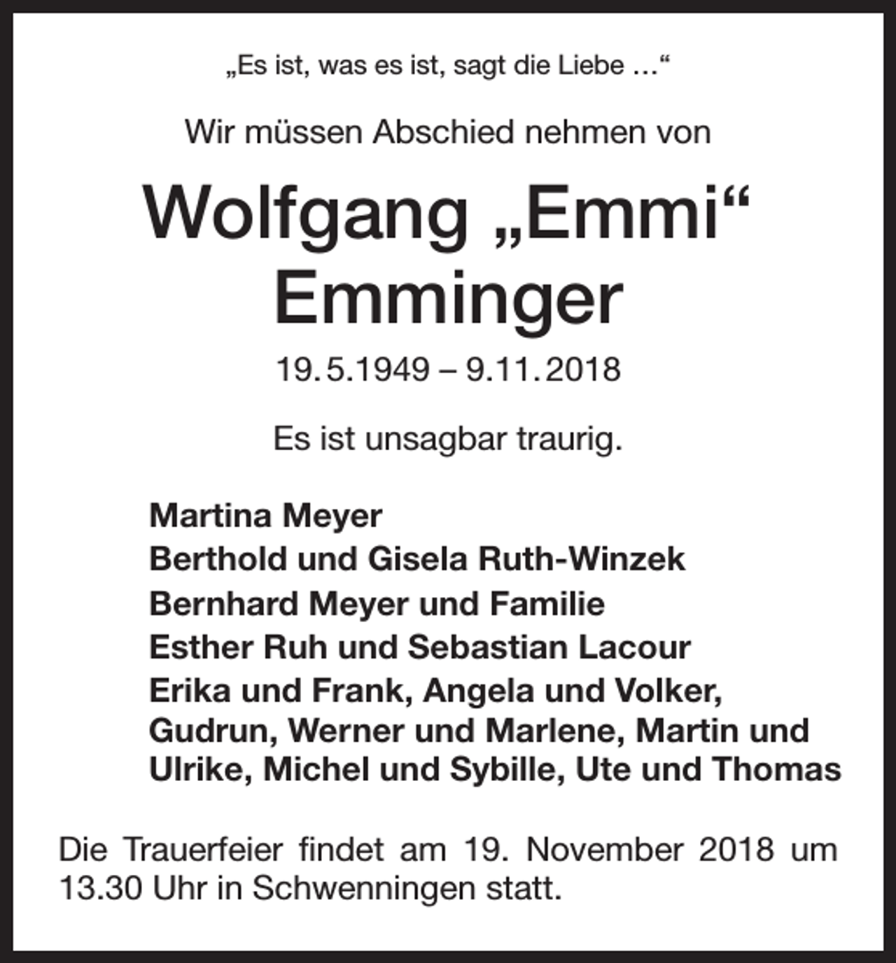 <p>„Es ist, was es ist, sagt die Liebe …“</p><p>Wir müssen Abschied nehmen von</p><p>Wolfgang „Emmi“<br />Emminger<br />19. 5.1949 – 9.11. 2018<br />Es ist unsagbar traurig.<br />Martina Meyer<br />Berthold und Gisela Ruth-Winzek<br />Bernhard Meyer und Familie<br />Esther Ruh und Sebastian Lacour<br />Erika und Frank, Angela und Volker,<br />Gudrun, Werner und Marlene, Martin und<br />Ulrike, Michel und Sybille, Ute und Thomas<br />Die Trauerfeier findet am 19. November 2018 um<br />13.30 Uhr in Schwenningen statt.</p>