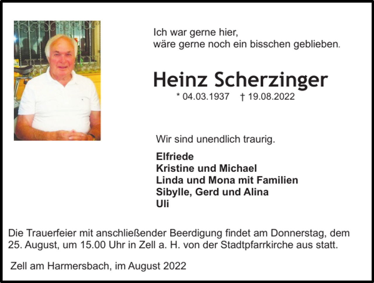 <p>Ich war gerne hier,<br />wäre gerne noch ein bisschen geblieben.</p><p>Heinz Scherzinger<br />* 04.03.1937</p><p>† 19.08.2022</p><p>Wir sind unendlich traurig.<br />Elfriede<br />Kristine und Michael<br />Linda und Mona mit Familien<br />Sibylle, Gerd und Alina<br />Uli<br />Die Trauerfeier mit anschließender Beerdigung findet am Donnerstag, dem<br />25. August, um 15.00 Uhr in Zell a. H. von der Stadtpfarrkirche aus statt.<br />Zell am Harmersbach, im August 2022</p>