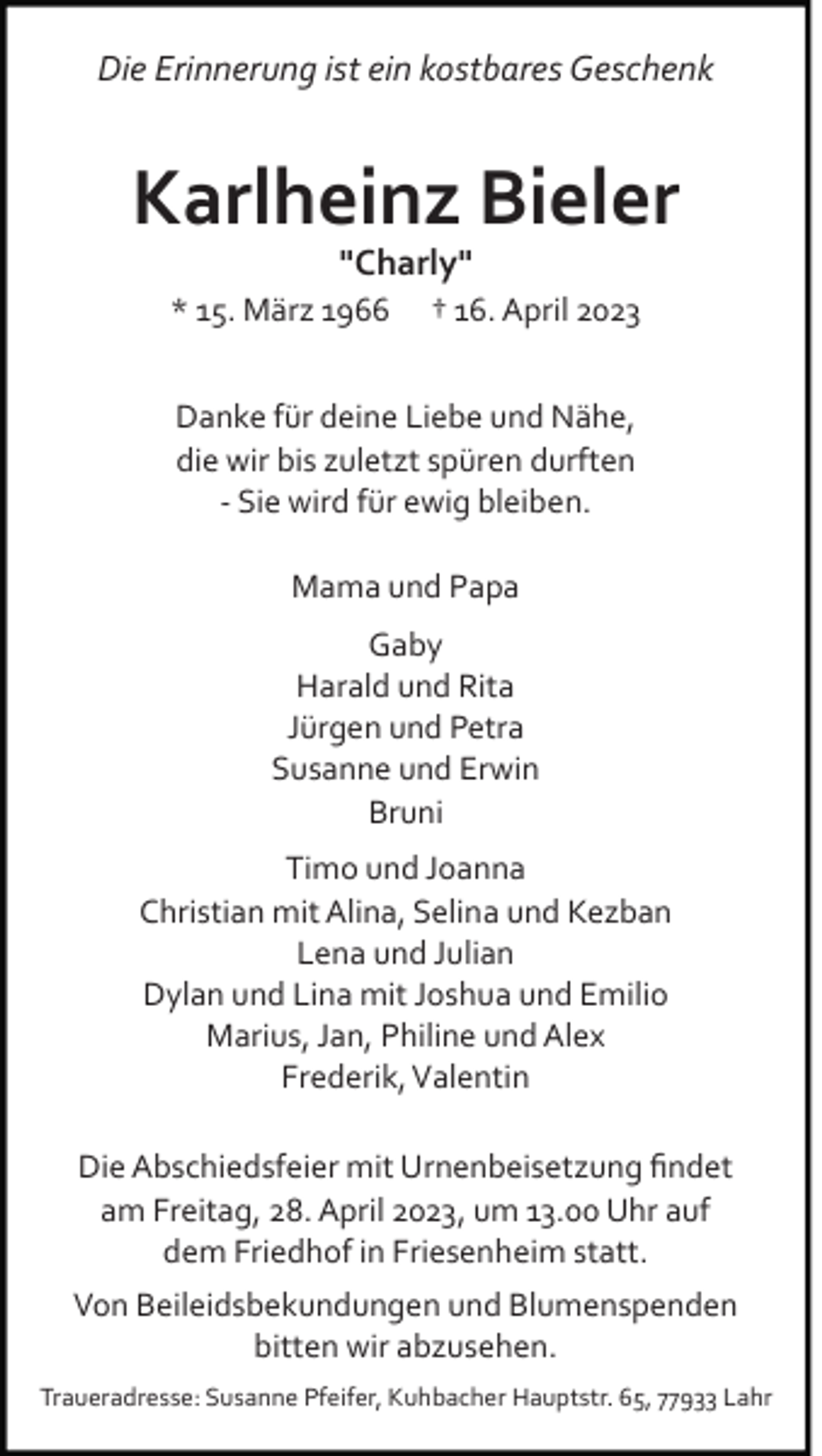 <p>Die Erinnerung ist ein kostbares Geschenk</p><p>Karlheinz Bieler<br />"Charly"<br />* 15. März 1966</p><p>† 16. April 2023</p><p>Danke für deine Liebe und Nähe,<br />die wir bis zuletzt spüren durften<br />­ Sie wird für ewig bleiben.<br />Mama und Papa<br />Gaby<br />Harald und Rita<br />Jürgen und Petra<br />Susanne und Erwin<br />Bruni<br />Timo und Joanna<br />Christian mit Alina, Selina und Kezban<br />Lena und Julian<br />Dylan und Lina mit Joshua und Emilio<br />Marius, Jan, Philine und Alex<br />Frederik, Valentin<br />Die Abschiedsfeier mit Urnenbeisetzung ﬁndet<br />am Freitag, 28. April 2023, um 13.00 Uhr auf<br />dem Friedhof in Friesenheim statt.<br />Von Beileidsbekundungen und Blumenspenden<br />bitten wir abzusehen.<br />Traueradresse: Susanne Pfeifer, Kuhbacher Hauptstr. 65, 77933 Lahr</p>
