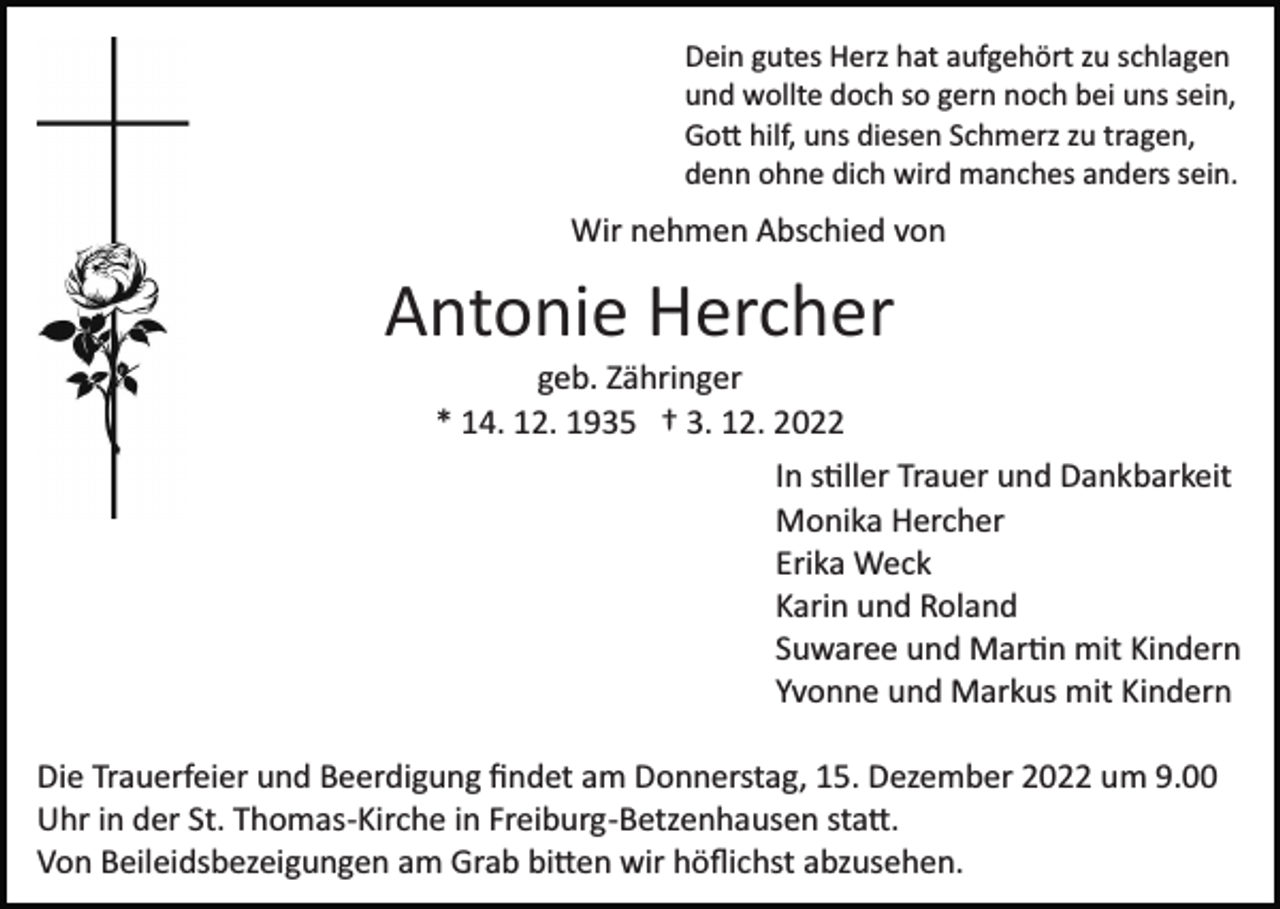 <p>Dein gutes Herz hat aufgehört zu schlagen<br />und wollte doch so gern noch bei uns sein,<br />Go� hilf, uns diesen Schmerz zu tragen,<br />denn ohne dich wird manches anders sein.</p><p>Wir nehmen Abschied von</p><p>Antonie Hercher<br />geb. Zähringer<br />* 14. 12. 1935 † 3. 12. 2022<br />In s�ller Trauer und Dankbarkeit<br />Monika Hercher<br />Erika Weck<br />Karin und Roland<br />Suwaree und Mar�n mit Kindern<br />Yvonne und Markus mit Kindern<br />Die Trauerfeier und Beerdigung ﬁndet am Donnerstag, 15. Dezember 2022 um 9.00<br />Uhr in der St. Thomas­Kirche in Freiburg­Betzenhausen sta�.<br />Von Beileidsbezeigungen am Grab bi�en wir höﬂichst abzusehen.</p>