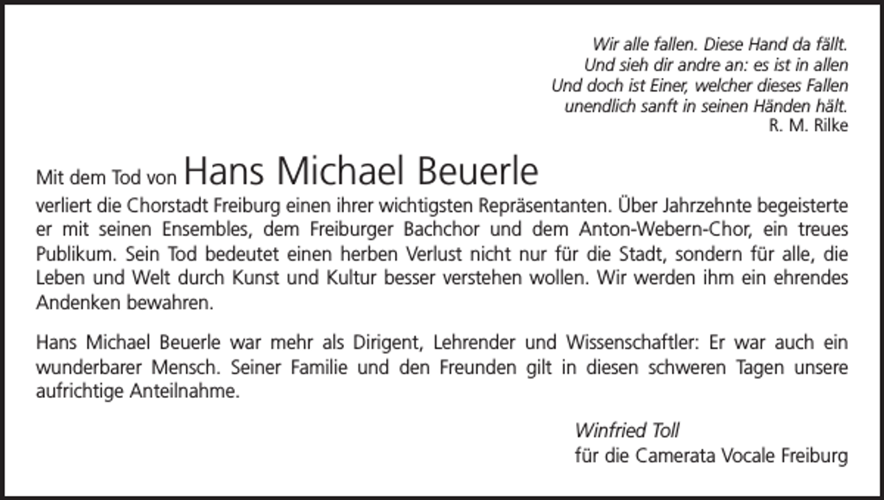 <p>Wir alle fallen. Diese Hand da fällt.<br />Und sieh dir andre an: es ist in allen<br />Und doch ist Einer, welcher dieses Fallen<br />unendlich sanft in seinen Händen hält.</p><p>R. M. Rilke</p><p>Hans Michael Beuerle</p><p>Mit dem Tod von<br />verliert die Chorstadt Freiburg einen ihrer wichtigsten Repräsentanten. Über Jahrzehnte begeisterte<br />er mit seinen Ensembles, dem Freiburger Bachchor und dem Anton-Webern-Chor, ein treues<br />­Publikum. Sein Tod bedeutet einen herben Verlust nicht nur für die Stadt, sondern für alle, die<br />Leben und Welt durch Kunst und Kultur besser verstehen wollen. Wir werden ihm ein ehrendes<br />Andenken bewahren.<br />Hans Michael Beuerle war mehr als Dirigent, Lehrender und Wissenschaftler: Er war auch ein<br />­wunderbarer Mensch. Seiner Familie und den Freunden gilt in diesen ­schweren Tagen unsere<br />­aufrichtige Anteilnahme.<br />Winfried Toll<br />für die Camerata Vocale Freiburg</p>