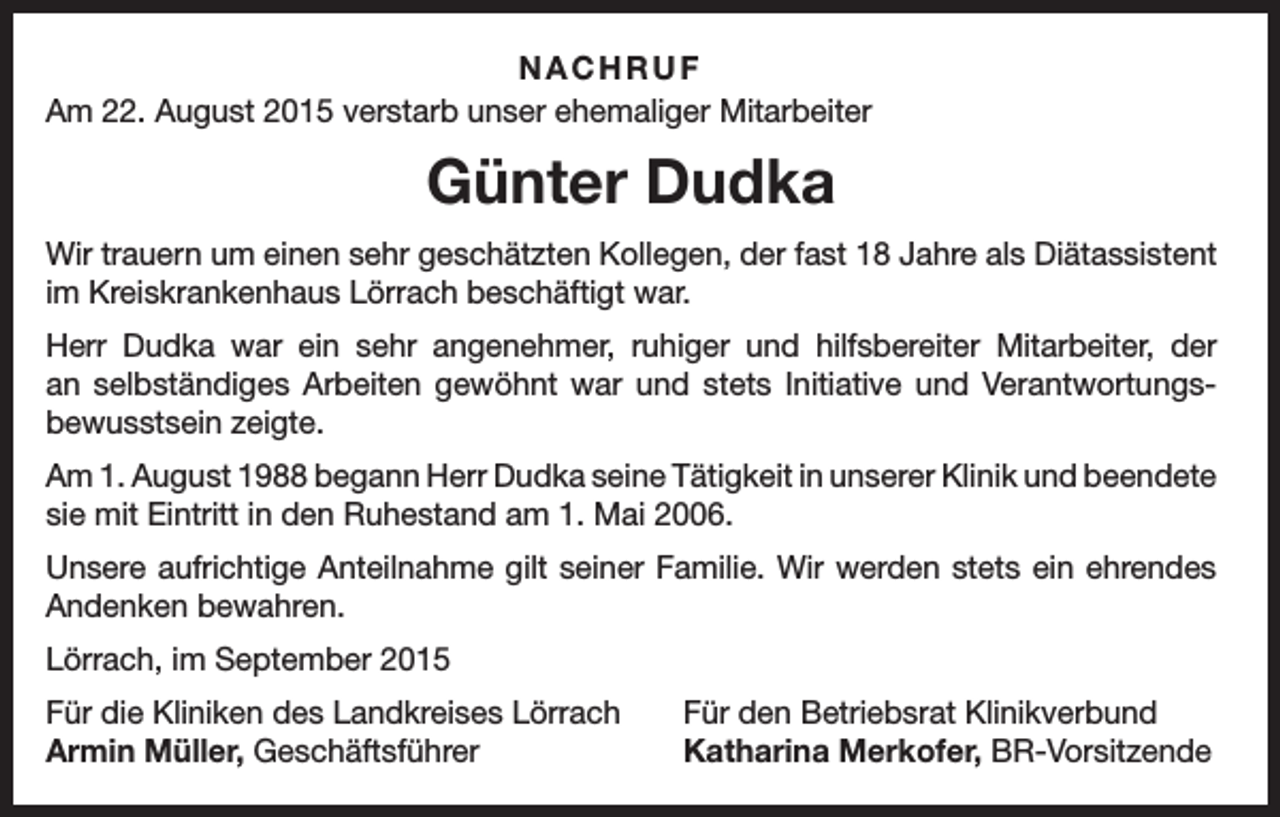 <p>NACHRUF<br />Am 22. August 2015 verstarb unser ehemaliger Mitarbeiter</p><p>Günter Dudka<br />Wir trauern um einen sehr geschätzten Kollegen, der fast 18 Jahre als Diätassistent<br />im Kreiskrankenhaus Lörrach beschäftigt war.<br />Herr Dudka war ein sehr angenehmer, ruhiger und hilfsbereiter Mitarbeiter, der<br />an selbständiges Arbeiten gewöhnt war und stets Initiative und Verantwortungs­<br />bewusstsein zeigte.<br />Am 1. August 1988 begann Herr Dudka seine Tätigkeit in unserer Klinik und b<br />­ eendete<br />sie mit Eintritt in den Ruhestand am 1. Mai 2006.<br />Unsere aufrichtige Anteilnahme gilt seiner Familie. Wir werden stets ein ehrendes<br />Andenken bewahren.<br />Lörrach, im September 2015<br />Für die Kliniken des Landkreises Lörrach<br />Armin Müller, Geschäftsführer</p><p>Für den Betriebsrat Klinikverbund<br />Katharina Merkofer, BR-Vorsitzende</p>
