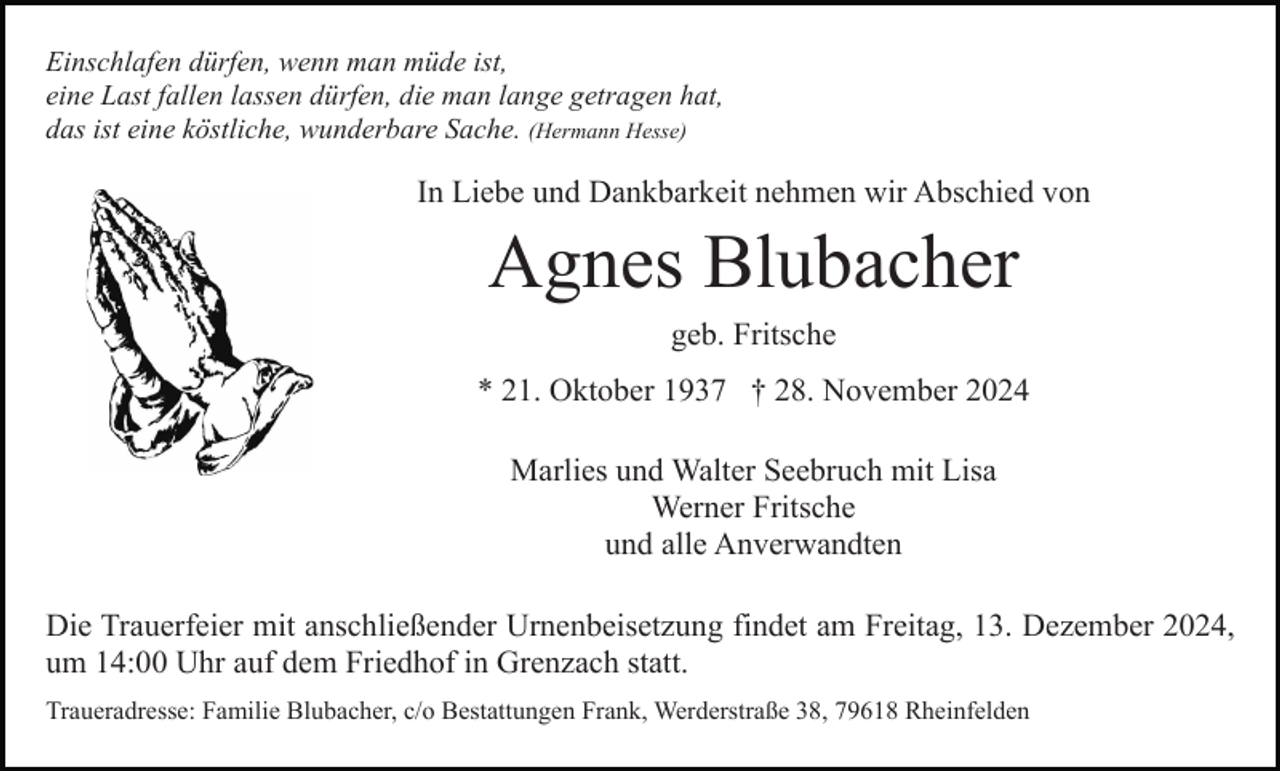 <p>Einschlafen dürfen, wenn man müde ist,<br />eine Last fallen lassen dürfen, die man lange getragen hat,<br />das ist eine köstliche, wunderbare Sache. (Hermann Hesse)</p><p>In Liebe und Dankbarkeit nehmen wir Abschied von</p><p>Agnes Blubacher<br />geb. Fritsche<br />* 21. Oktober 1937 † 28. November 2024<br />Marlies und Walter Seebruch mit Lisa<br />Werner Fritsche<br />und alle Anverwandten<br />Die Trauerfeier mit anschließender Urnenbeisetzung findet am Freitag, 13. Dezember 2024,<br />um 14:00 Uhr auf dem Friedhof in Grenzach statt.<br />Traueradresse: Familie Blubacher, c/o Bestattungen Frank, Werderstraße 38, 79618 Rheinfelden</p>