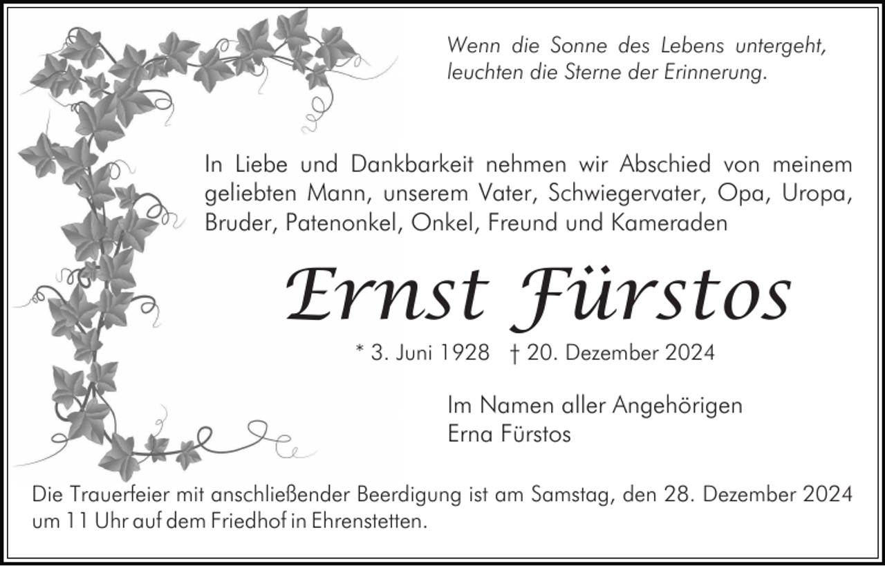 <p>Wenn die Sonne des Lebens untergeht,<br />leuchten die Sterne der Erinnerung.</p><p>In Liebe und Dankbarkeit nehmen wir Abschied von meinem<br />geliebten Mann, unserem Vater, Schwiegervater, Opa, Uropa,<br />Bruder, Patenonkel, Onkel, Freund und Kameraden</p><p>Ernst Fürstos<br />* 3. Juni 1928 † 20. Dezember 2024</p><p>Im Namen aller Angehörigen<br />Erna Fürstos<br />Die Trauerfeier mit anschließender Beerdigung ist am Samstag, den 28. Dezember 2024<br />um 11 Uhr auf dem Friedhof in Ehrenstetten.</p>