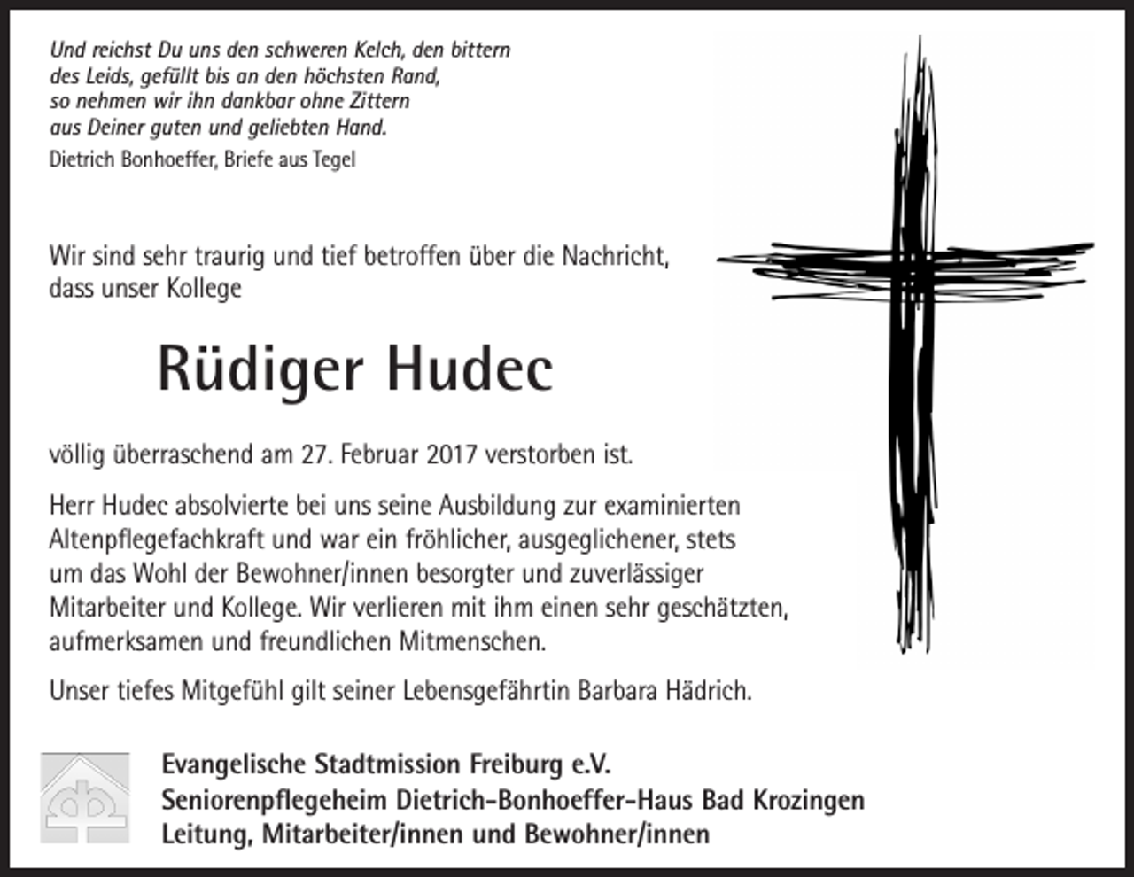 <p>Die Evangelische Stadtmission Freiburg trauert um ihre langjährige<br />Und reichst Du uns den schweren Kelch, den bittern</p><p>Mitarbeiterin<br />in der Offenen Seniorenarbeit / Begegnungsstätte<br />des Leids, gefüllt bis an den höchsten Rand,<br />so nehmen wir ihn dankbar ohne Zittern<br />aus Deiner guten und geliebten Hand.<br />Dietrich Bonhoeffer, Briefe aus Tegel</p><p>Helga Vossler</p><p>Wir sind sehr traurig und tief betroffen über die Nachricht,<br />dass unser Kollege</p><p>Rüdiger Hudec</p><p>Nach fast 40 jähriger Mitarbeit in der Evangelischen Stadtmission<br />müssen wir nun von Helga Vossler Abschied nehmen. Sie hat 1977<br />die<br />Leitung<br />der Begegnungsstätte<br />im Wichernhaus<br />übernommen<br />völlig<br />überraschend<br />am 27. Februar<br />2017 verstorben<br />ist.</p><p>und mit großem Engagement und Begeisterung über drei Jahrzehnte</p><p>Herr Hudec absolvierte bei uns seine Ausbildung zur examinierten<br />­Alten­pflegefachkraft und war ein fröhlicher, ausgeglichener, stets<br />begegnungsfördernden<br />Veranstaltungen<br />und Seniorenangebote<br />waren<br />um das Wohl der Bewohner/innen<br />besorgter<br />und zuverlässiger<br />unzähligen<br />Senioren<br />eine<br />große<br />Hilfe<br />und<br />eine<br />Bereicherung<br />für<br />ihren Alltag.<br />Mitarbeiter und Kollege. Wir verlieren mit ihm einen sehr geschätzten,<br />Ihre<br />herzliche Verbundenheit<br />zur Stadtmission<br />hat sie auch im Ruhestand<br />aufmerksamen<br />und freundlichen<br />Mitmenschen.<br />diese Arbeit erfolgreich entwickelt und geprägt. Ihre vielseitigen,</p><p>weiter gehalten und sich mit großer Treue bis zuletzt ehrenamtlich eingebracht.</p><p>Unser tiefes Mitgefühl gilt seiner Lebensgefährtin Barbara Hädrich.</p><p>Wir sind ihr zu größtem Dank verpflichtet und werden sie in guter Erinnerung behalten.</p><p>Evangelische Stadtmission Freiburg e.V.<br />Ewald Dengler<br />Alle Mitarbeiterinnen und Mitarbeiter<br />Seniorenpflegeheim Dietrich-Bonhoeffer-Haus Bad Krozingen<br />VorstandMitarbeiter/innen und Bewohner/innen<br />der Evangelischen Stadtmission Freiburg<br />Leitung,</p>