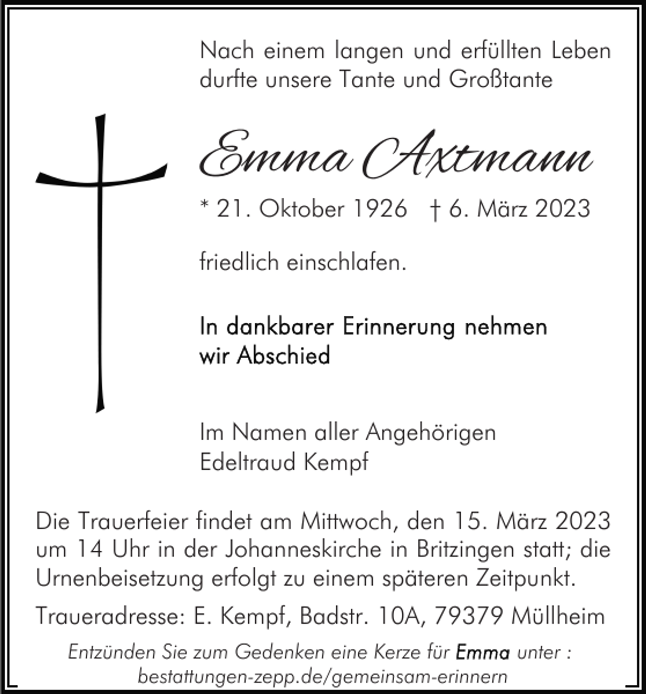 <p>Nach einem langen und erfüllten Leben<br />durfte unsere Tante und Großtante</p><p>Emma Axtmann<br />* 21. Oktober 1926 † 6. März 2023<br />friedlich einschlafen.</p><p>Im Namen aller Angehörigen<br />Edeltraud Kempf<br />Die Trauerfeier findet am Mittwoch, den 15. März 2023<br />um 14 Uhr in der Johanneskirche in Britzingen statt; die<br />Urnenbeisetzung erfolgt zu einem späteren Zeitpunkt.<br />Traueradresse: E. Kempf, Badstr. 10A, 79379 Müllheim<br />Entzünden Sie zum Gedenken eine Kerze für<br />unter :<br />bestattungen-zepp.de/gemeinsam-erinnern</p>