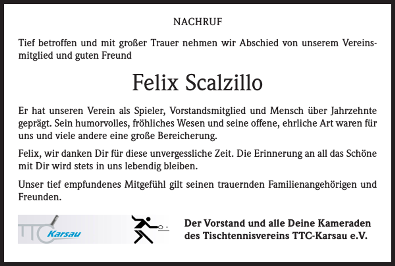 <p>NACHRUF<br />Tief betroffen und mit großer Trauer nehmen wir Abschied von unserem Vereins­<br />mitglied und guten Freund</p><p>Felix Scalzillo<br />Er hat unseren Verein als Spieler, Vorstandsmitglied und Mensch über Jahrzehnte<br />geprägt. Sein humorvolles, fröhliches Wesen und seine offene, ehrliche Art waren für<br />uns und viele andere eine große Bereicherung.<br />Felix, wir danken Dir für diese unvergessliche Zeit. Die Erinnerung an all das Schöne<br />mit Dir wird stets in uns lebendig bleiben.<br />Unser tief empfundenes Mitgefühl gilt seinen trauernden Familienangehörigen und<br />Freunden.<br />Der Vorstand und alle Deine Kameraden<br />des Tischtennisvereins TTC-Karsau e.V.</p>