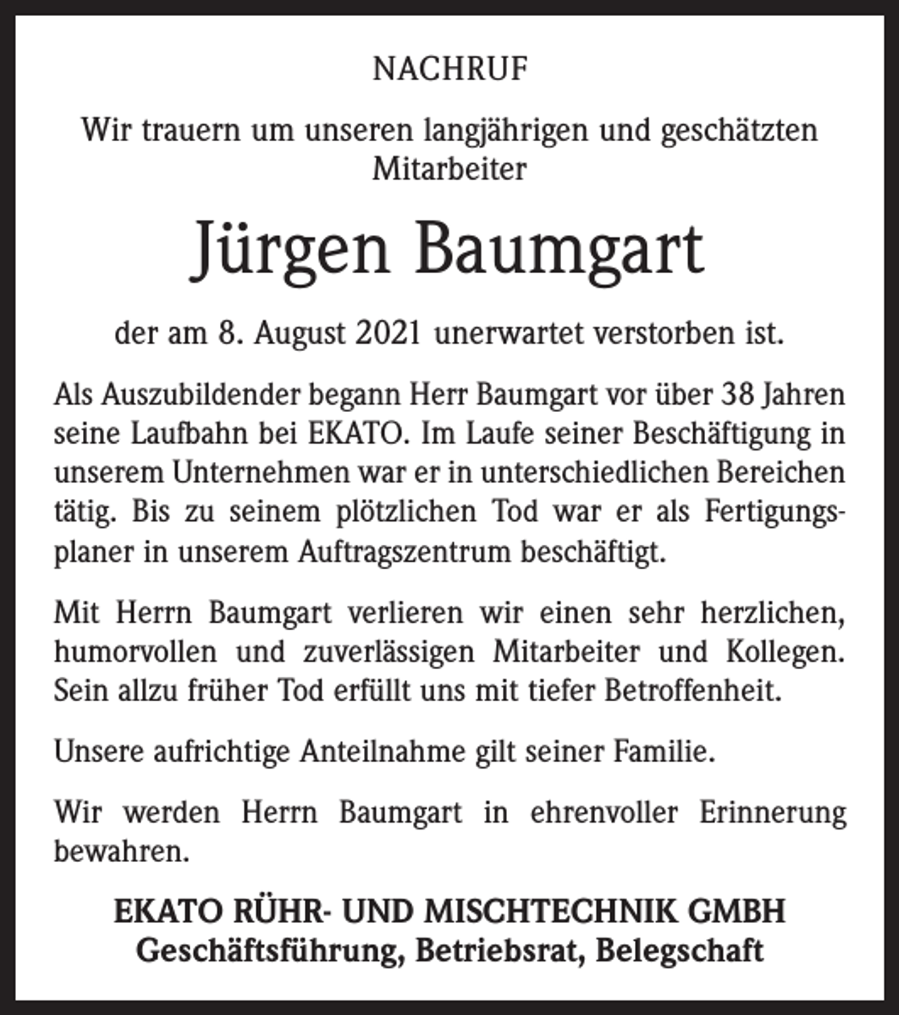 <p>NACHRUF<br />Wir trauern um unseren langjährigen und geschätzten<br />Mitarbeiter</p><p>Jürgen Baumgart<br />der am 8. August 2021 unerwartet verstorben ist.<br />Als Auszubildender begann Herr Baumgart vor über 38 Jahren<br />seine Laufbahn bei EKATO. Im Laufe seiner Beschäftigung in<br />unserem Unternehmen war er in unterschiedlichen Bereichen<br />tätig. Bis zu seinem plötzlichen Tod war er als Fertigungs­<br />planer in unserem Auftragszentrum beschäftigt.<br />Mit Herrn Baumgart verlieren wir einen sehr herzlichen,<br />humorvollen und zuverlässigen Mitarbeiter und Kollegen.<br />Sein allzu früher Tod erfüllt uns mit tiefer Betroffenheit.<br />Unsere aufrichtige Anteilnahme gilt seiner Familie.<br />Wir werden Herrn Baumgart in ehrenvoller Erinnerung<br />bewahren.</p><p>EKATO RÜHR- UND MISCHTECHNIK GMBH<br />Geschäftsführung, Betriebsrat, Belegschaft</p>