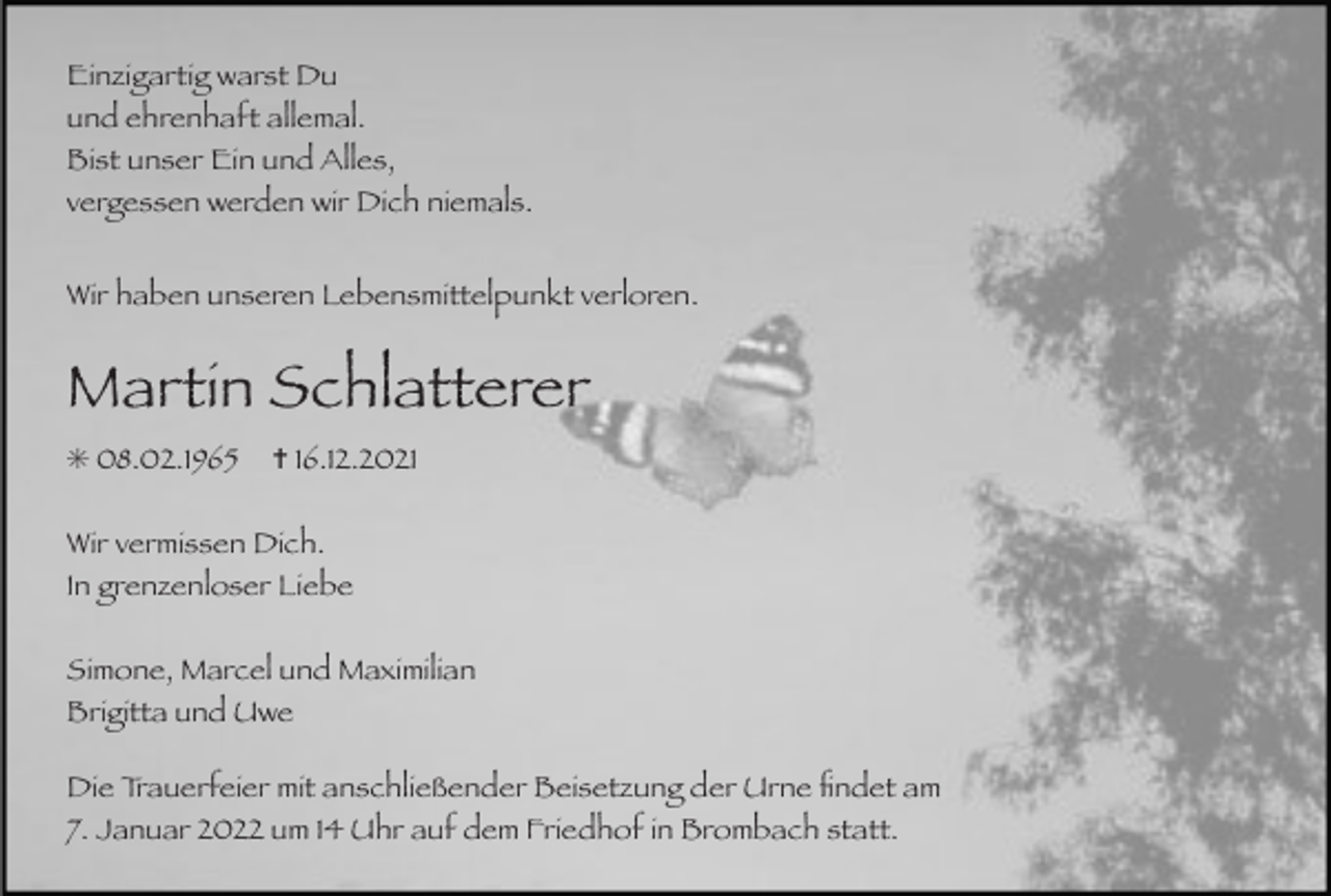 <p>Einzigartig warst Du<br />und ehrenhaft allemal.<br />Bist unser Ein und Alles,<br />vergessen werden wir Dich niemals.<br />Wir haben unseren Lebensmittelpunkt verloren.</p><p>Martin Schlatterer<br />✳ 08.02.1965</p><p>✝ 16.12.2021</p><p>Wir vermissen Dich.<br />In grenzenloser Liebe<br />Simone, Marcel und Maximilian<br />Brigitta und Uwe<br />Die Trauerfeier mit anschließender Beisetzung der Urne ﬁndet am<br />7. Januar 2022 um 14 Uhr auf dem Friedhof in Brombach statt.</p>