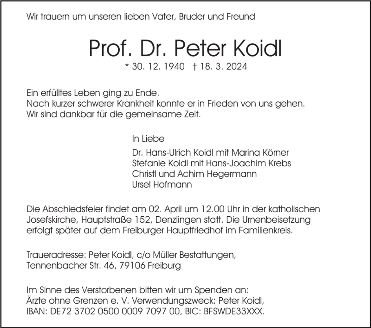 <p>Wir trauern um unseren lieben Vater, Bruder und Freund</p><p>Prof. Dr. Peter Koidl<br />* 30. 12. 1940 † 18. 3. 2024</p><p>Ein erfülltes Leben ging zu Ende.<br />Nach kurzer schwerer Krankheit konnte er in Frieden von uns gehen.<br />Wir sind dankbar für die gemeinsame Zeit.<br />In Liebe<br />Dr. Hans-Ulrich Koidl mit Marina Körner<br />Stefanie Koidl mit Hans-Joachim Krebs<br />Christl und Achim Hegermann<br />Ursel Hofmann<br />Die Abschiedsfeier findet am 02. April um 12.00 Uhr in der katholischen<br />Josefskirche, Hauptstraße 152, Denzlingen statt. Die Urnenbeisetzung<br />erfolgt später auf dem Freiburger Hauptfriedhof im Familienkreis.<br />Traueradresse: Peter Koidl, c/o Müller Bestattungen,<br />Tennenbacher Str. 46, 79106 Freiburg<br />Im Sinne des Verstorbenen bitten wir um Spenden an:<br />Ärzte ohne Grenzen e. V. Verwendungszweck: Peter Koidl,<br />IBAN: DE72 3702 0509 7097 00, BIC: BFSWDE33XXX.</p>