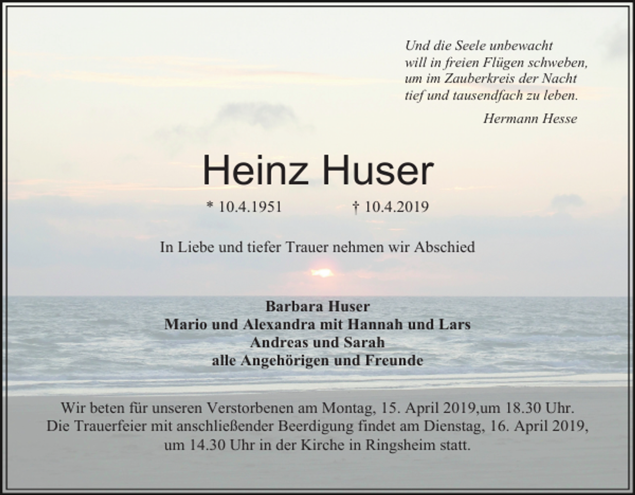 <p>Und die Seele unbewacht<br />will in freien Flügen schweben,<br />um im Zauberkreis der Nacht<br />tief und tausendfach zu leben.<br />Hermann Hesse</p><p>Heinz Huser<br />* 10.4.1951</p><p>† 10.4.2019</p><p>In Liebe und tiefer Trauer nehmen wir Abschied</p><p>Barbara Huser<br />Mario und Alexandra mit Hannah und Lars<br />Andreas und Sarah<br />alle Angehörigen und Freunde<br />Wir beten für unseren Verstorbenen am Montag, 15. April 2019,um 18.30 Uhr.<br />Die Trauerfeier mit anschließender Beerdigung findet am Dienstag, 16. April 2019,<br />um 14.30 Uhr in der Kirche in Ringsheim statt.</p>