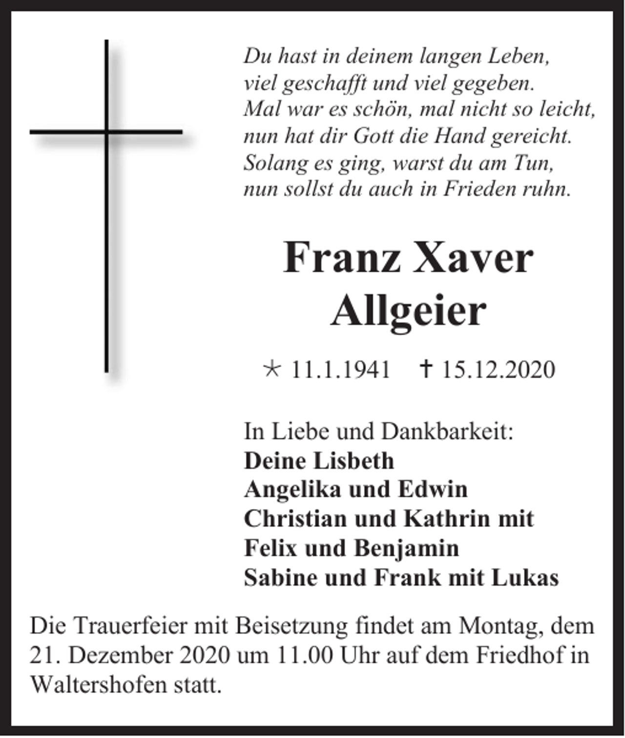 <p>Du hast in deinem langen Leben,<br />viel geschafft und viel gegeben.<br />Mal war es schön, mal nicht so leicht,<br />nun hat dir Gott die Hand gereicht.<br />Solang es ging, warst du am Tun,<br />nun sollst du auch in Frieden ruhn.</p><p>Franz Xaver<br />Allgeier<br /> 11.1.1941</p><p> 15.12.2020</p><p>In Liebe und Dankbarkeit:<br />Deine Lisbeth<br />Angelika und Edwin<br />Christian und Kathrin mit<br />Felix und Benjamin<br />Sabine und Frank mit Lukas<br />Die Trauerfeier mit Beisetzung findet am Montag, dem<br />21. Dezember 2020 um 11.00 Uhr auf dem Friedhof in<br />Waltershofen statt.</p>