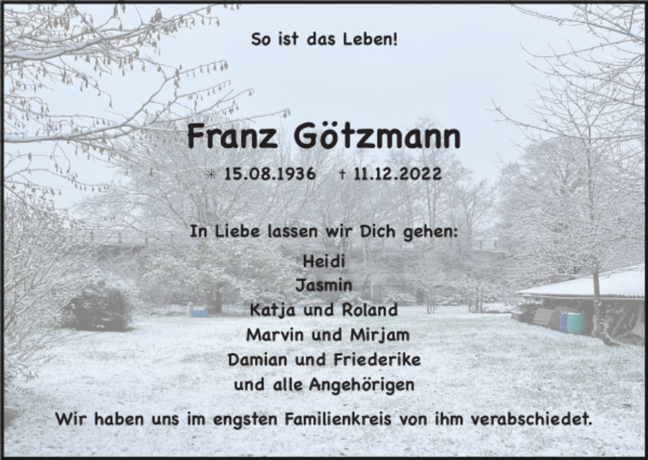 <p>So ist das Leben!</p><p>Franz Götzmann</p><p>✳</p><p>15.08.1936</p><p>✝</p><p>11.12.2022</p><p>In Liebe lassen wir Dich gehen:</p><p>Heidi</p><p>Jasmin</p><p>Katja und Roland</p><p>Marvin und Mirjam</p><p>Damian und Friederike</p><p>und alle Angehörigen</p><p>Wir haben uns im engsten Familienkreis von ihm verabschiedet.</p>