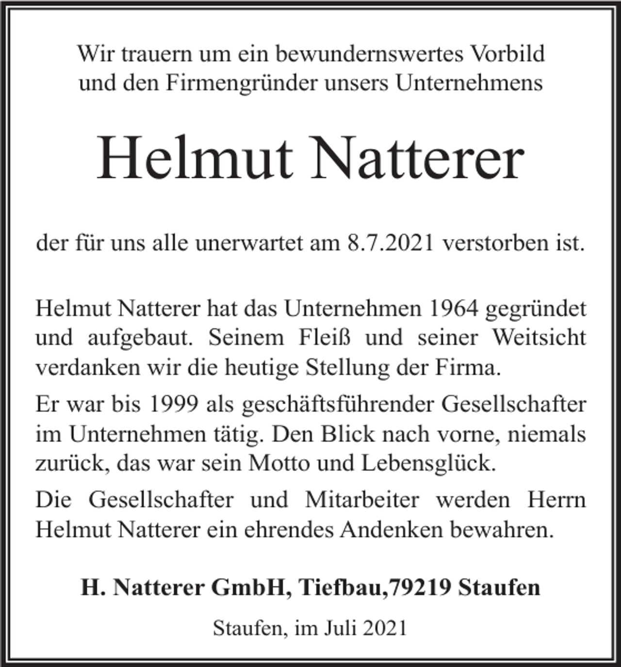 <p>Wir trauern um ein bewundernswertes Vorbild<br />und den Firmengründer unsers Unternehmens</p><p>Helmut Natterer<br />der für uns alle unerwartet am 8.7.2021 verstorben ist.<br />Helmut Natterer hat das Unternehmen 1964 gegründet<br />und aufgebaut. Seinem Fleiß und seiner Weitsicht<br />verdanken wir die heutige Stellung der Firma.<br />Er war bis 1999 als geschäftsführender Gesellschafter<br />im Unternehmen tätig. Den Blick nach vorne, niemals<br />zurück, das war sein Motto und Lebensglück.<br />Die Gesellschafter und Mitarbeiter werden Herrn<br />Helmut Natterer ein ehrendes Andenken bewahren.<br />H. Natterer GmbH, Tiefbau,79219 Staufen<br />Staufen, im Juli 2021</p>