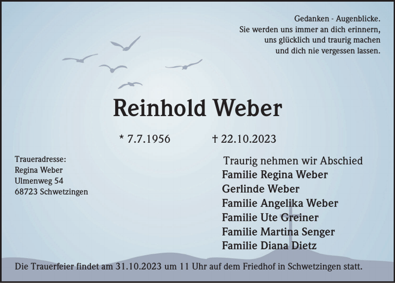 <p>Gedanken - Augenblicke.<br />Sie werden uns immer an dich erinnern,<br />uns glücklich und traurig machen<br />und dich nie vergessen lassen.</p><p>Reinhold Weber<br />* 7.7.1956<br />Traueradresse:<br />Regina Weber<br />Ulmenweg 54<br />68723 Schwetzingen</p><p>† 22.10.2023<br />Traurig nehmen wir Abschied<br />Familie Regina Weber<br />Gerlinde Weber<br />Familie Angelika Weber<br />Familie Ute Greiner<br />Familie Martina Senger<br />Familie Diana Dietz</p><p>Die Trauerfeier findet am 31.10.2023 um 11 Uhr auf dem Friedhof in Schwetzingen statt.</p>
