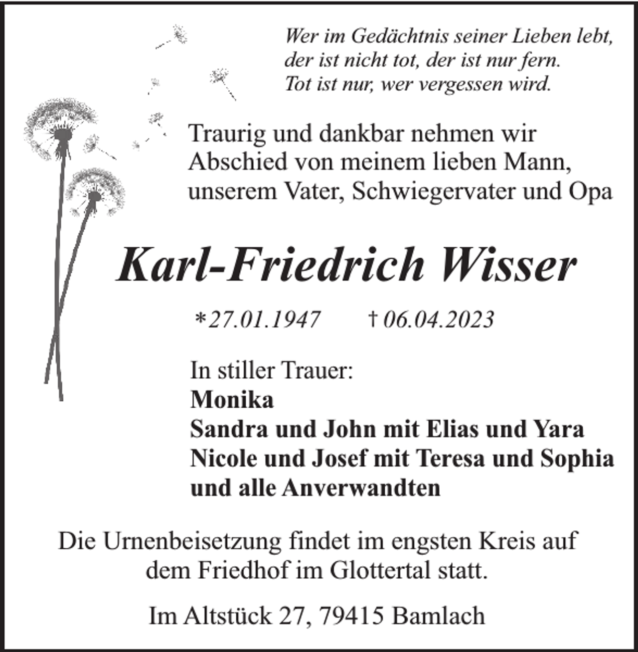 <p>Wer im Gedächtnis seiner Lieben lebt,<br />der ist nicht tot, der ist nur fern.<br />Tot ist nur, wer vergessen wird.</p><p>Traurig und dankbar nehmen wir<br />Abschied von meinem lieben Mann,<br />unserem Vater, Schwiegervater und Opa</p><p>Karl-Friedrich Wisser<br />* 27.01.1947</p><p>† 06.04.2023</p><p>In stiller Trauer:<br />Monika<br />Sandra und John mit Elias und Yara<br />Nicole und Josef mit Teresa und Sophia<br />und alle Anverwandten<br />Die Urnenbeisetzung findet im engsten Kreis auf<br />dem Friedhof im Glottertal statt.<br />Im Altstück 27, 79415 Bamlach</p>