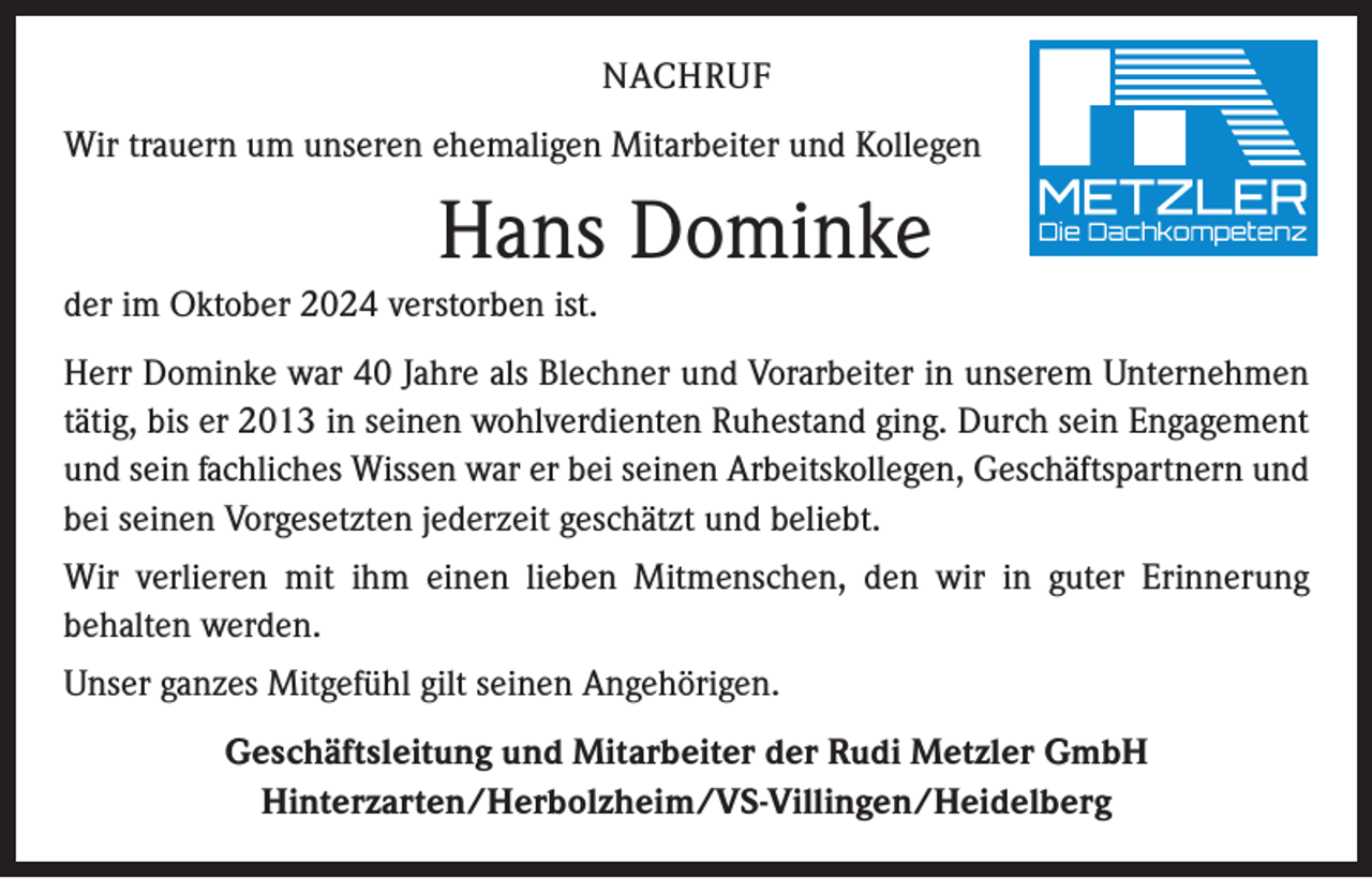 <p>NACHRUF<br />Wir trauern um unseren ehemaligen Mitarbeiter und Kollegen</p><p>Hans Dominke<br />der im Oktober 2024 verstorben ist.<br />Herr Dominke war 40 Jahre als Blechner und Vorarbeiter in unserem Unternehmen<br />tätig, bis er 2013 in seinen wohlverdienten Ruhestand ging. Durch sein Engagement<br />und sein fachliches Wissen war er bei seinen Arbeitskollegen, Geschäftspartnern und<br />bei seinen Vorgesetzten jederzeit geschätzt und beliebt.<br />Wir verlieren mit ihm einen lieben Mitmenschen, den wir in guter Erinnerung<br />­behalten werden.<br />Unser ganzes Mitgefühl gilt seinen Angehörigen.<br />Geschäftsleitung und Mitarbeiter der Rudi Metzler GmbH<br />Hinterzarten/Herbolzheim/VS-Villingen/Heidelberg</p>