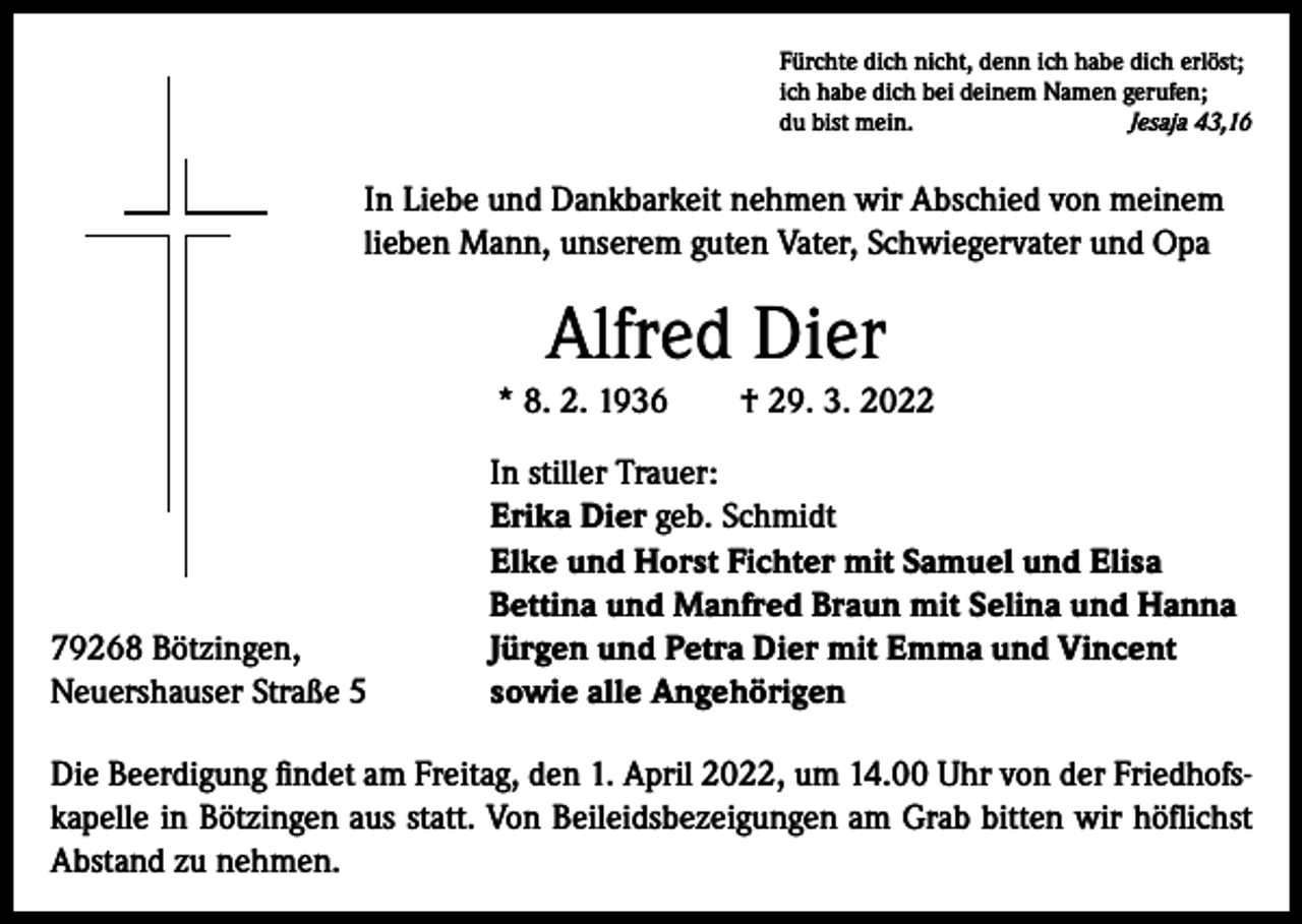 <p>Fürchte dich nicht, denn ich habe dich erlöst;<br />ich habe dich bei deinem Namen gerufen;<br />du bist mein.<br />Jesaja 43,16</p><p>I n Liebe und Dankbarkeit nehmen wir Abschied von meinem<br />lieben Mann, unserem guten Vater, Schwiegervater und Opa</p><p>Alfred Dier<br />* 8. 2. 1936 † 29. 3. 2022</p><p>79268 Bötzingen,<br />Neuershauser Straße 5</p><p>In stiller Trauer:<br />Erika Dier geb. Schmidt<br />Elke und Horst Fichter mit Samuel und Elisa<br />Bettina und Manfred Braun mit Selina und Hanna<br />Jürgen und Petra Dier mit Emma und Vincent<br />sowie alle Angehörigen</p><p>Die Beerdigung findet am Freitag, den 1. April 2022, um 14.00 Uhr von der Friedhofskapelle in Bötzingen aus statt. Von Beileidsbezeigungen am Grab bitten wir höflichst<br />Abstand zu nehmen.</p>